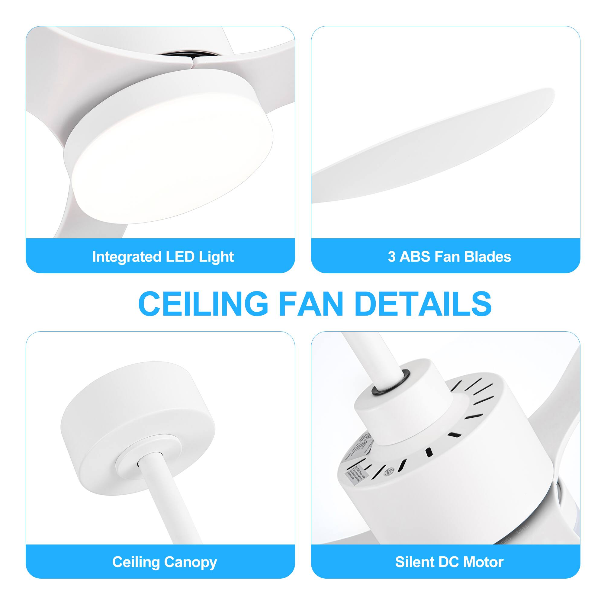CEILING FAN DETAILS
Integrated LED Light
3 ABS Fan Blades
Ceiling Canopy
Silent DC Motor