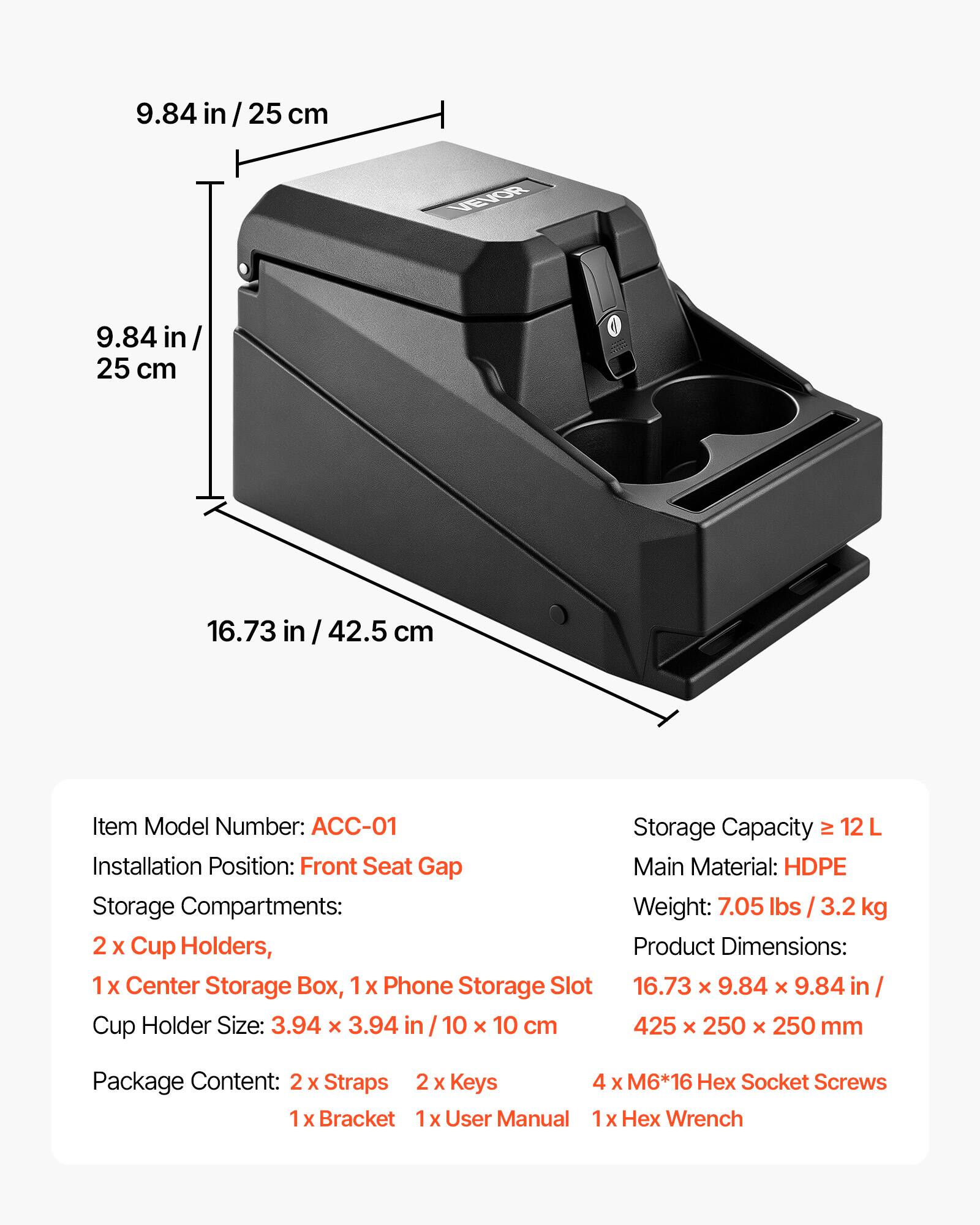 9.84 in / 25 cm

VEVOR

9.84 in / 25 cm

16.73 in / 42.5 cm

Item Model Number: ACC-01

Installation Position: Front Seat Gap

Storage Compartments: 2 x Cup Holders, 1 x Center Storage Box, 1 x Phone Storage Slot

Cup Holder Size: 3.94 x 3.94 in / 10 x 10 cm

Storage Capacity: 12 L

Main Material: HDPE

Weight: 7.05 lbs / 3.2 kg

Product Dimensions: 16.73 x 9.84 x 9.84 in / 425 x 250 x 250 mm

Package Content: 2 x Straps, 2 x Keys, 4 x M6*16 Hex Socket Screws, 1 x Bracket, 1 x User Manual, 1 x Hex Wrench