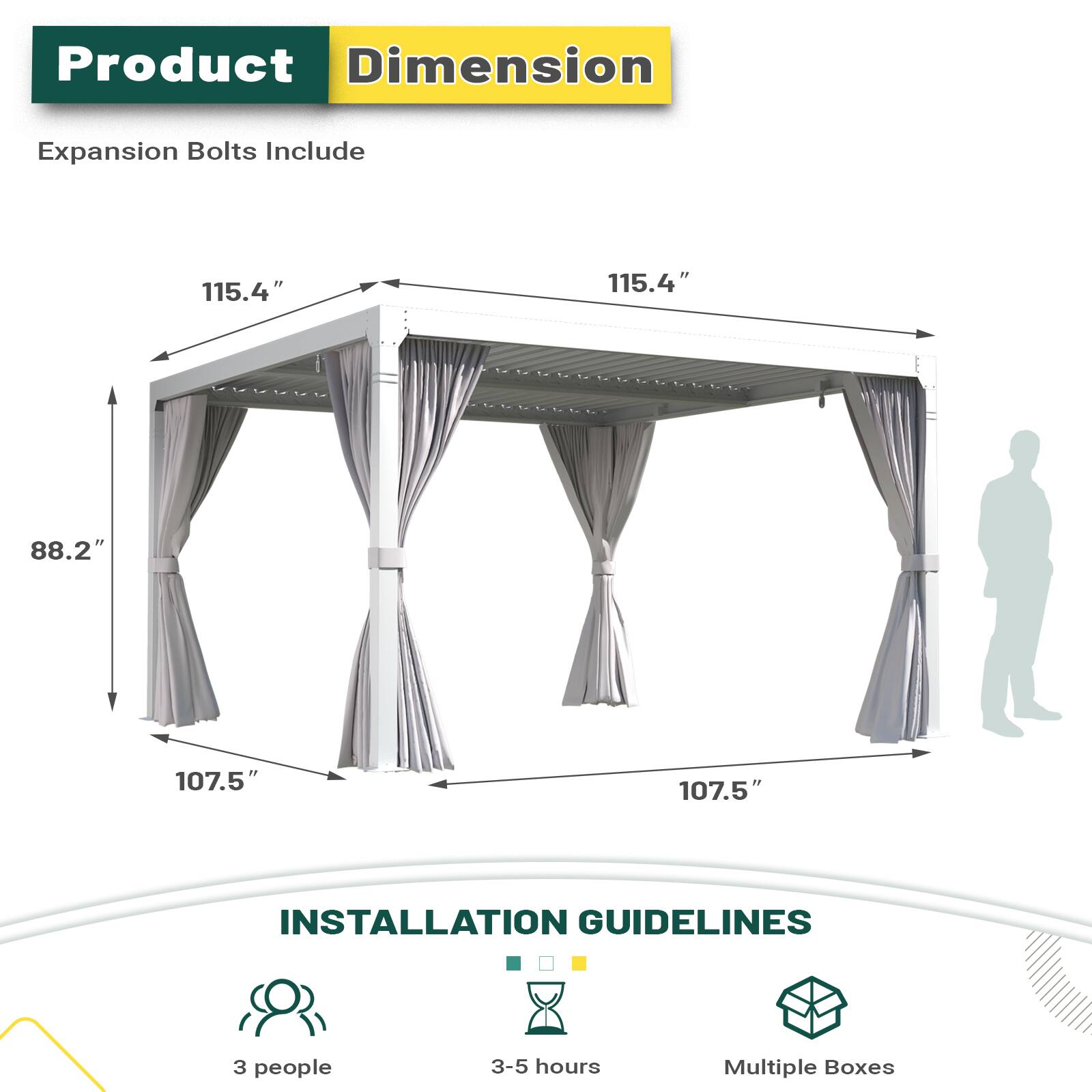Product Dimension Expansion Bolts Include
115.4" 115.4" 88.2" 107.5" 107.5"
INSTALLATION GUIDELINES
3 people 3-5 hours Multiple Boxes
