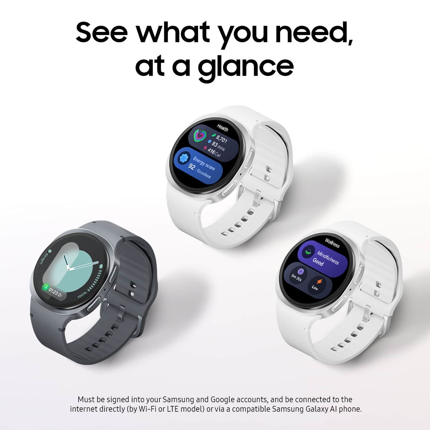 See what you need, at a glance
Health 83 8,701 416 mins
16 92 Energy score Excellent
wc 01.23.0
Must be signed into your Samsung and Google accounts, and be connected to the internet directly (by Wi-Fi or LTE model) or via a compatible Samsung Galaxy AI phone.