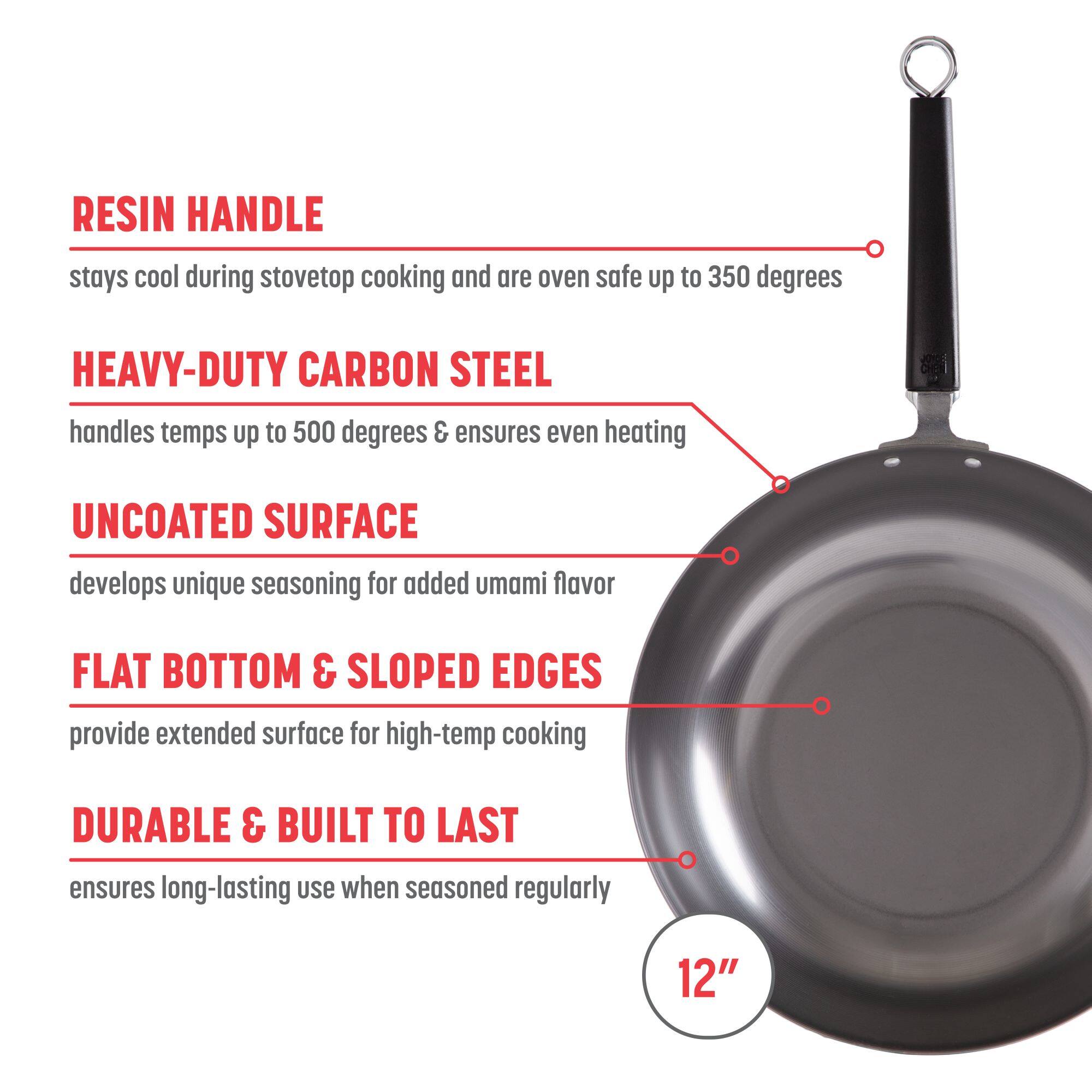 RESIN HANDLE stays cool during stovetop cooking and are oven safe up to 350 degrees
HEAVY-DUTY CARBON STEEL handles temps up to 500 degrees & ensures even heating
UNCOATED SURFACE develops unique seasoning for added umami flavor
FLAT BOTTOM & SLOPED EDGES provide extended surface for high-temp cooking
DURABLE & BUILT TO LAST ensures long-lasting use when seasoned regularly
12"