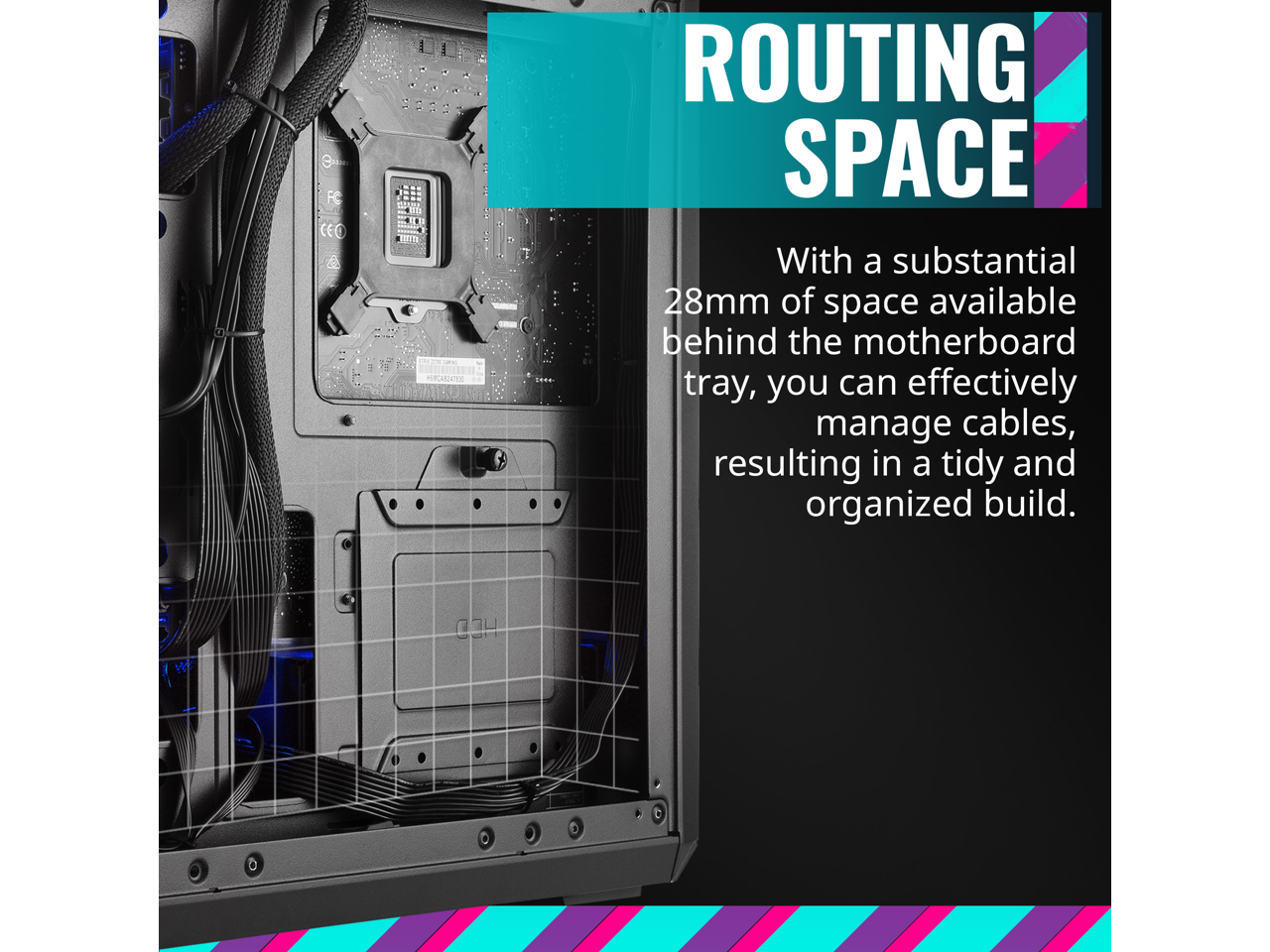 **ROUTING SPACE**

With a substantial 28mm of space available behind the motherboard tray, you can effectively manage cables, resulting in a tidy and organized build.