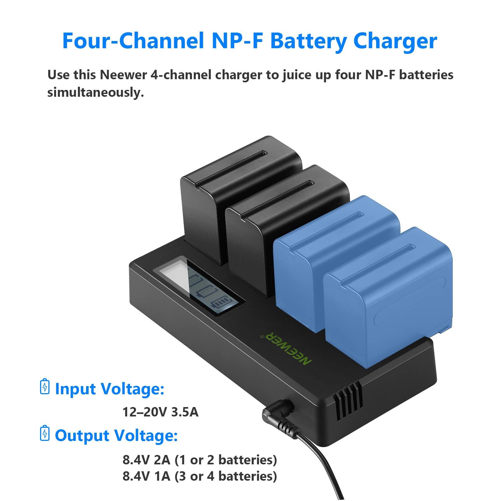 Four-Channel NP-F Battery Charger

Use this Neewer 4-channel charger to juice up four NP-F batteries simultaneously.

NEEWER

Input Voltage: 12-20V 3.5A

Output Voltage: 8.4V 2A (1 or 2 batteries) 8.4V 1A (3 or 4 batteries)