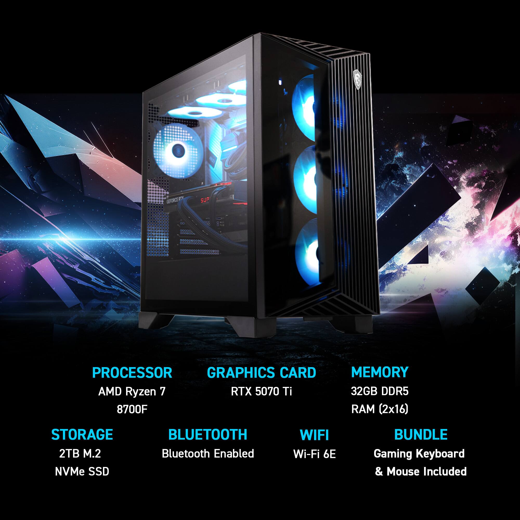 PROCESSOR: AMD Ryzen 7 8700F  
GRAPHICS CARD: RTX 5070 Ti  
MEMORY: 32GB DDR5 RAM (2x16)  
STORAGE: 2TB M.2 NVMe SSD  
BLUETOOTH: Bluetooth Enabled  
WIFI: Wi-Fi 6E  
BUNDLE: Gaming Keyboard & Mouse Included