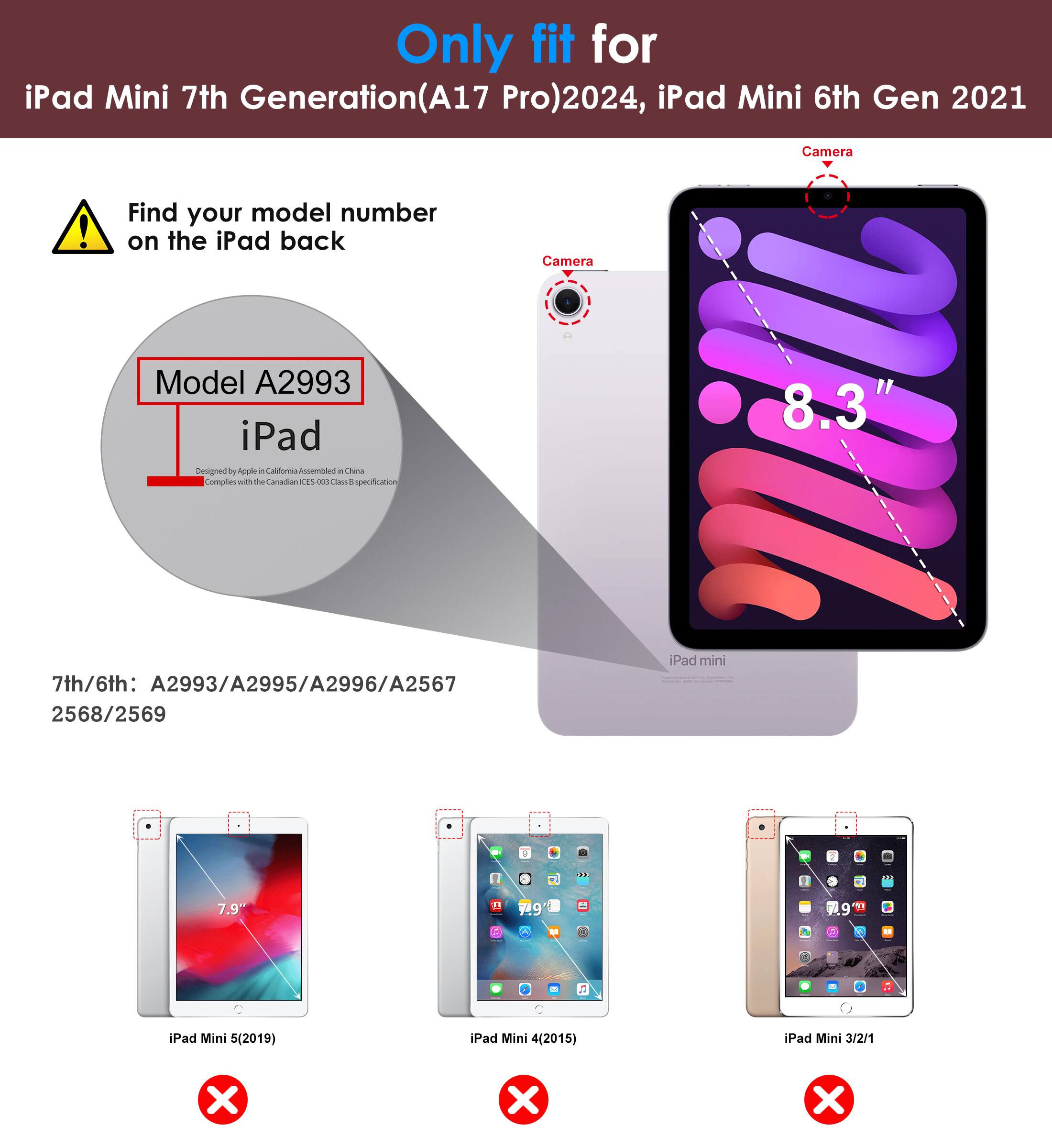 Only fit for iPad Mini 7th Generation (A17 Pro) 2024, iPad Mini 6th Gen 2021

Find your model number on the iPad back

Model A2993

7th/6th: A2993/A2995/A2996/A2567 2568/2569

iPad Mini 5 (2019) ❌
iPad Mini 4 (2015) ❌
iPad Mini 3/2/1 ❌

8.3"