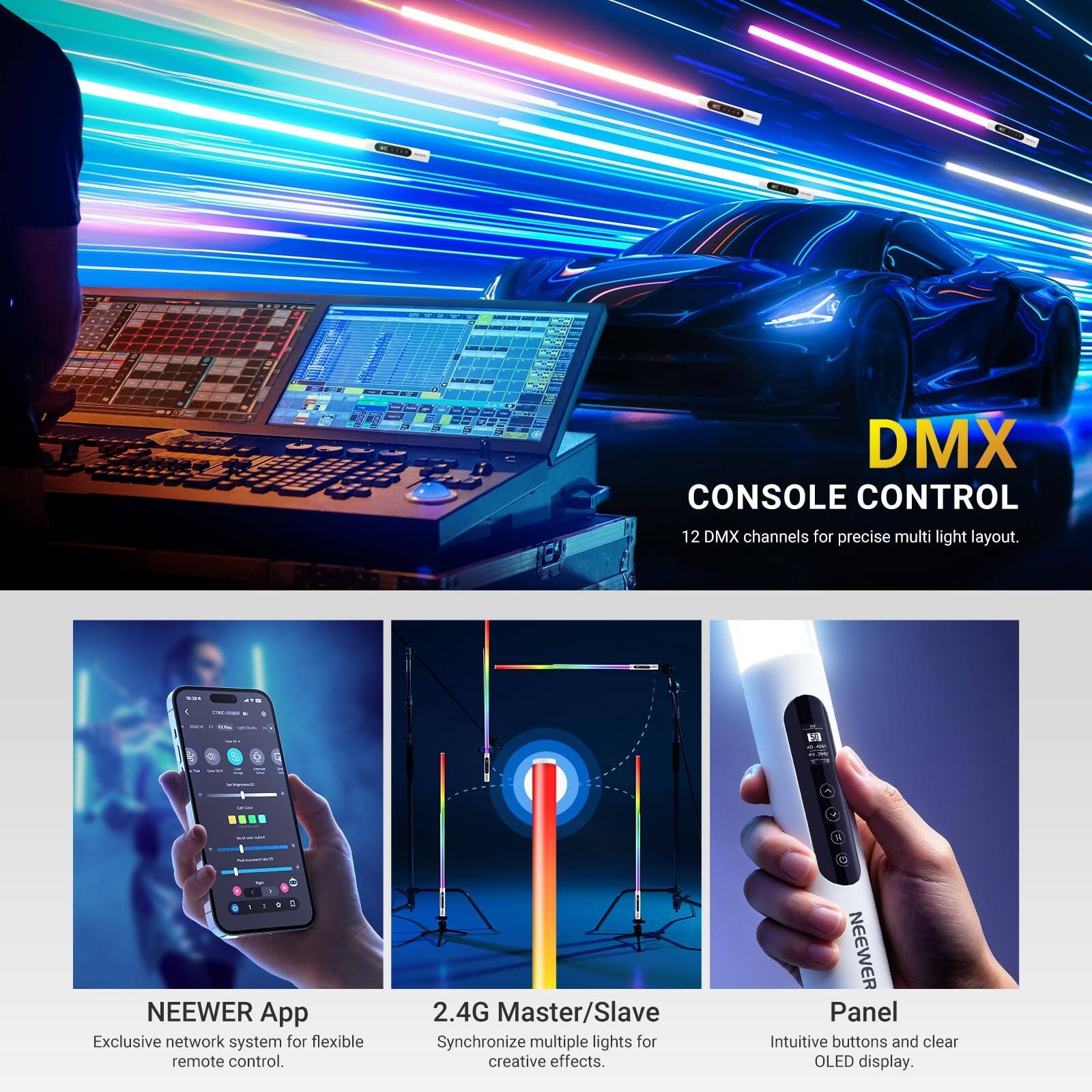 DMX CONSOLE CONTROL  
12 DMX channels for precise multi light layout.  

NEEWER App  
Exclusive network system for flexible remote control.  

2.4G Master/Slave  
Synchronize multiple lights for creative effects.  

Panel  
Intuitive buttons and clear OLED display.