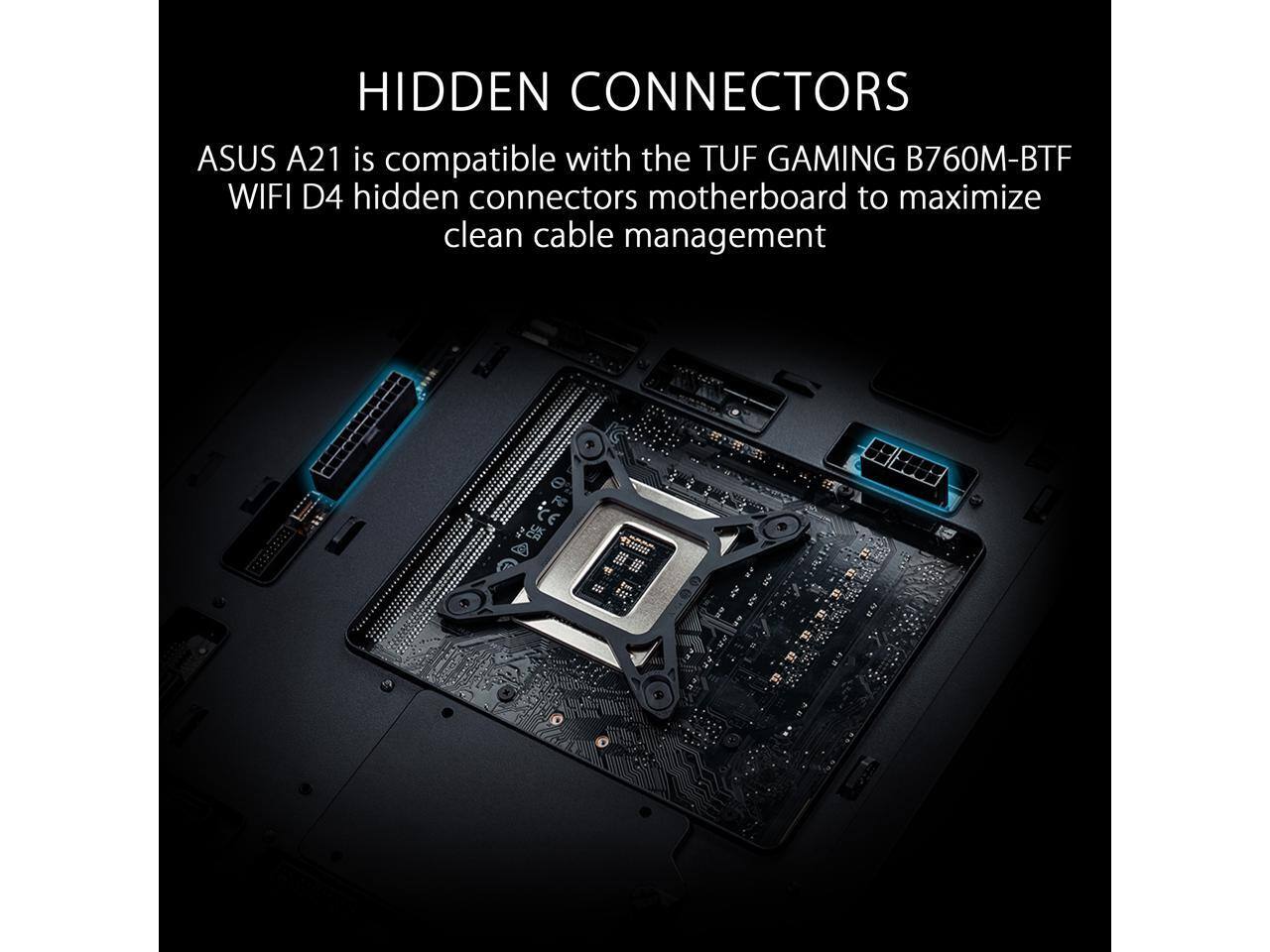 HIDDEN CONNECTORS  
ASUS A21 is compatible with the TUF GAMING B760M-BTF WIFI D4 hidden connectors motherboard to maximize clean cable management