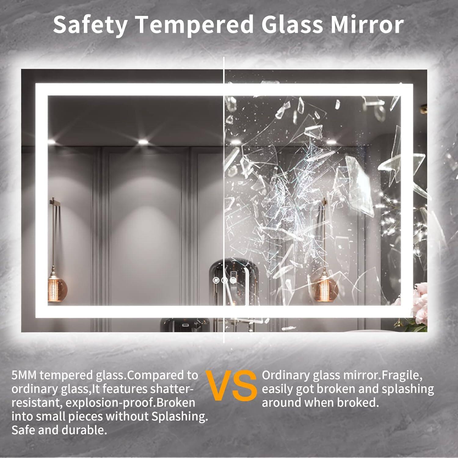 Safety Tempered Glass Mirror

5MM tempered glass. Compared to ordinary glass, it features shatter-resistant, explosion-proof. Broken into small pieces without splashing. Safe and durable.

VS

Ordinary glass mirror. Fragile, easily got broken and splashing around when broke.