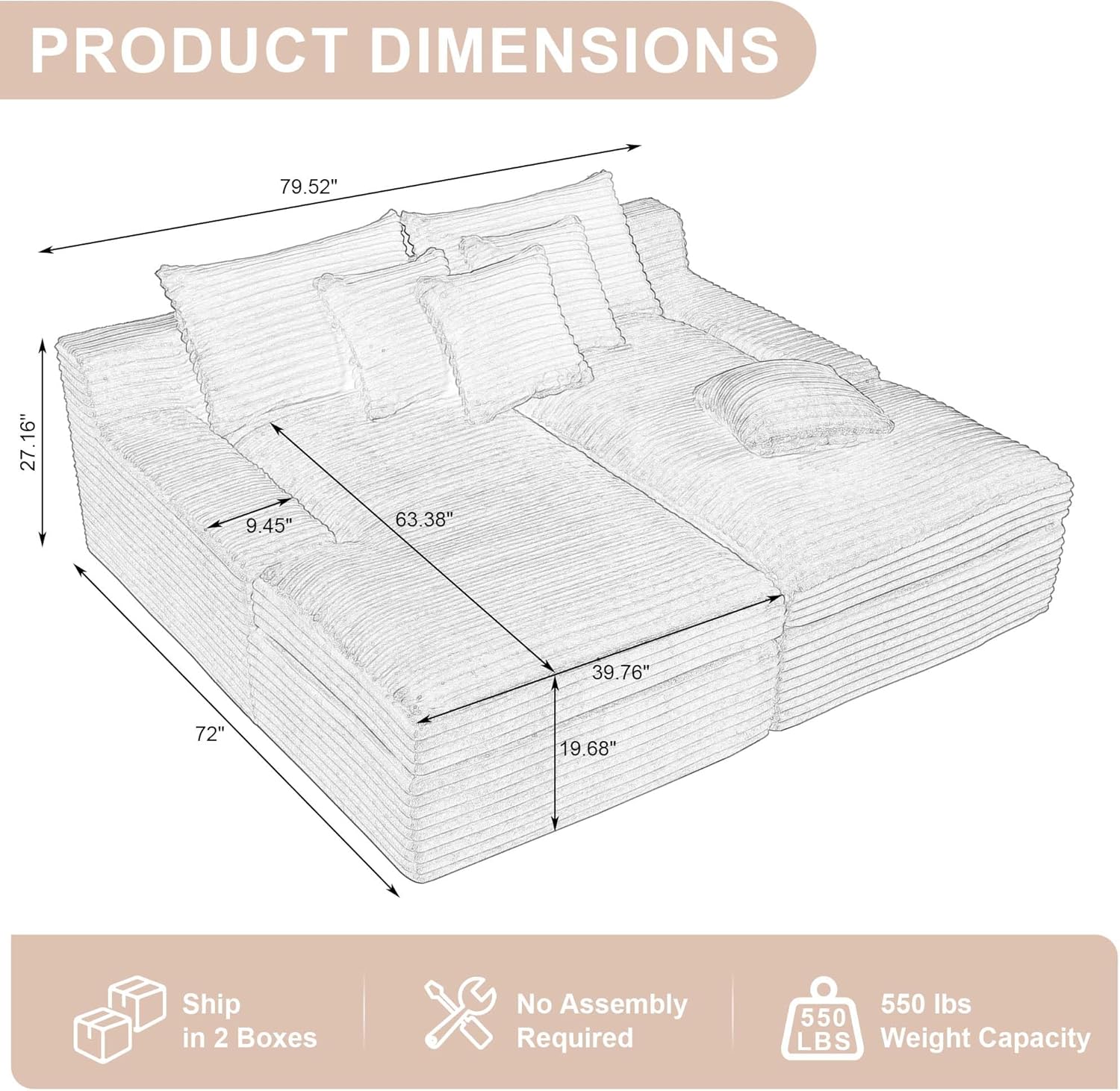 PRODUCT DIMENSIONS  
79.52" x 27.16" x 9.45" x 63.38" x 39.76" x 72" x 19.68"  
Ship in 2 Boxes  
No Assembly Required  
550 LBS Weight Capacity