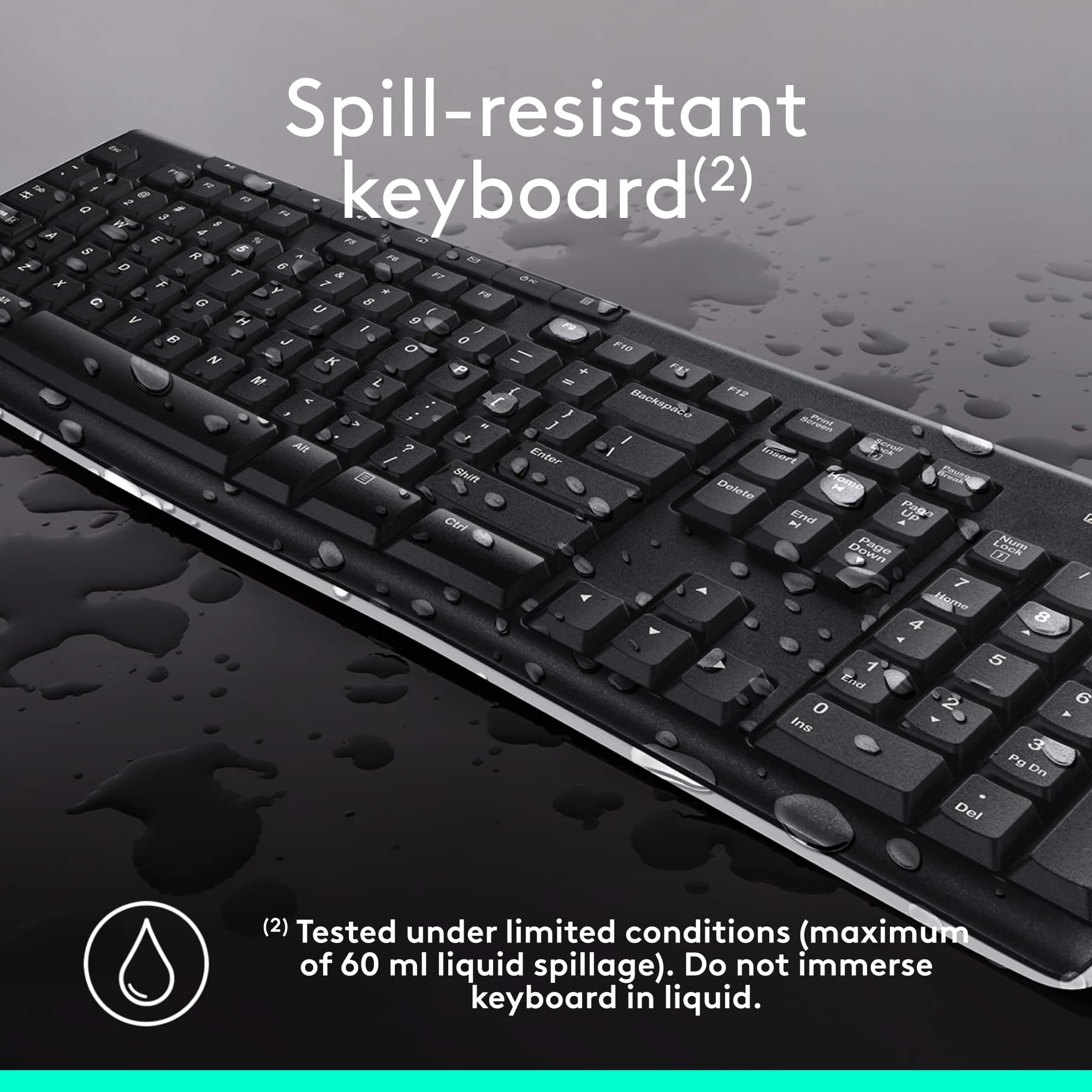 Spill-resistant Keyboard (2)
This keyboard is designed to withstand liquid spills up to a maximum of 60 ml. It is tested under limited conditions, ensuring that it can handle minor spills without causing significant damage. However, it is important to note that the keyboard should not be immersed in liquid, as this could lead to more severe damage or malfunction. The keyboard is equipped with a spill-resistant feature, which helps protect it from potential water damage.
