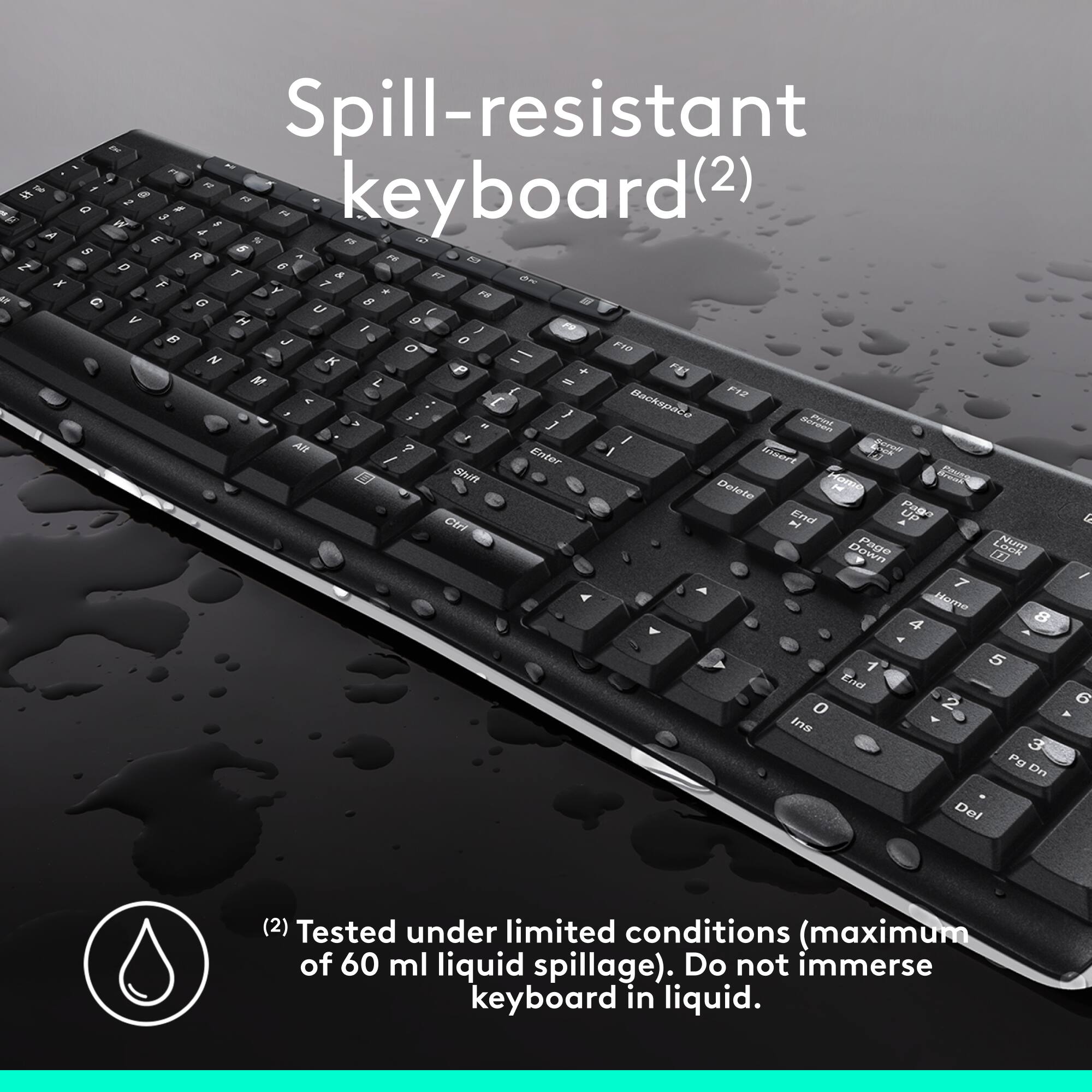 Spill-resistant Keyboard (2)

This keyboard is designed to withstand liquid spills up to a maximum of 60 ml. It is tested under limited conditions, ensuring that it can handle minor spills without causing significant damage. However, it is important to note that the keyboard should not be immersed in liquid, as this could lead to more severe damage or malfunction. The keyboard is equipped with a spill-resistant feature, which helps protect it from potential water damage.