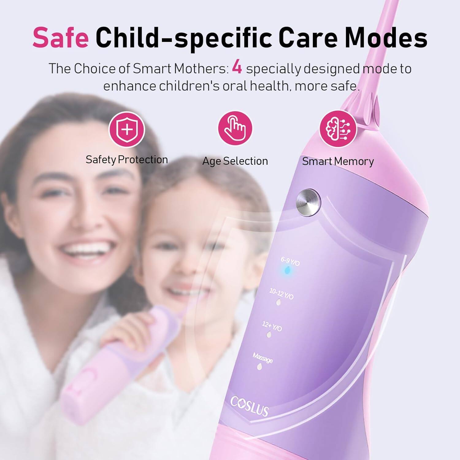 Safe Child-specific Care Modes  
The Choice of Smart Mothers: 4 specially designed modes to enhance children's oral health, more safe.  
+ Safety Protection  
Age Selection  
Smart Memory  
6-9 Y/O  
10-12 Y/O  
12+ Y/O  
Massage  
COSLUS