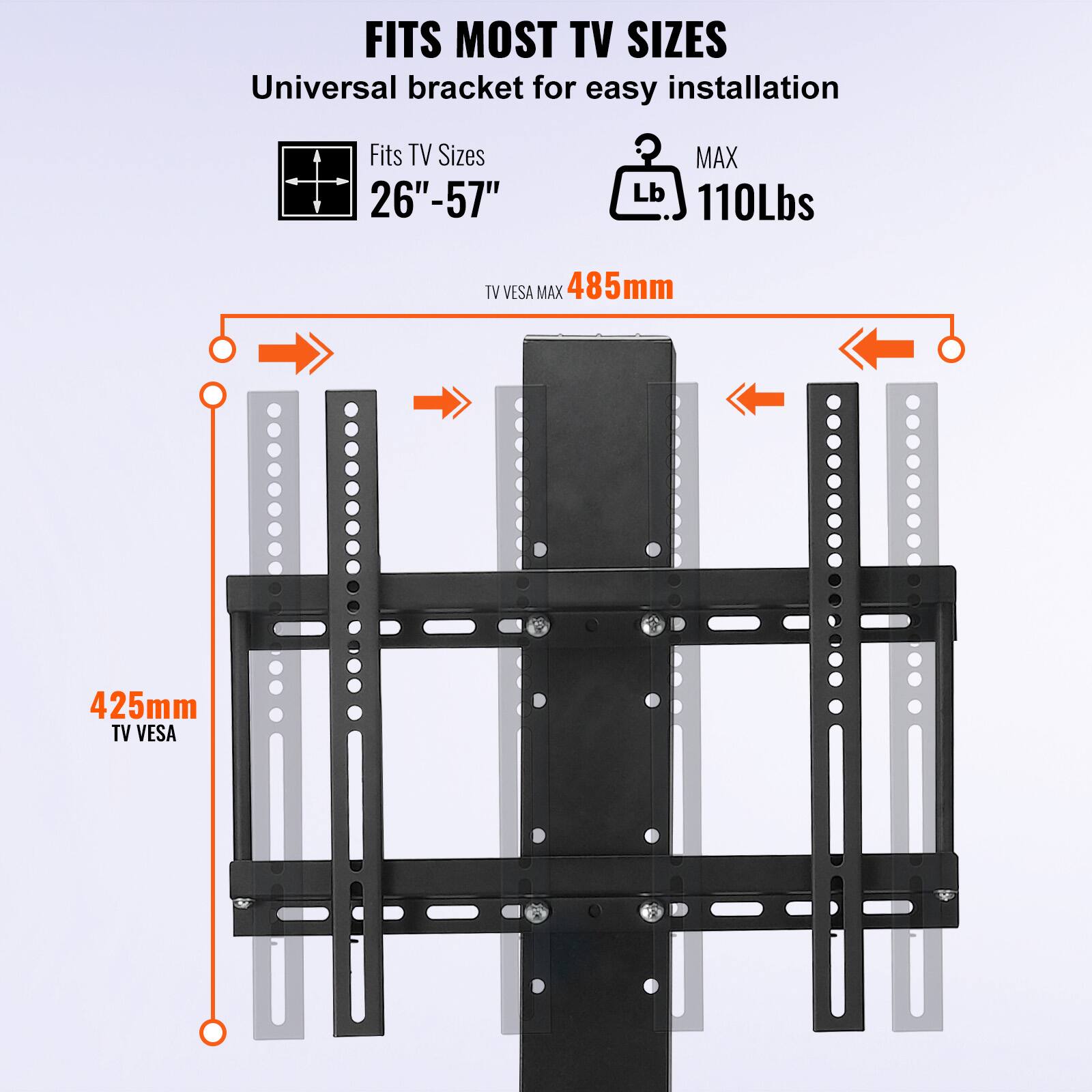 FITS MOST TV SIZES  
Universal bracket for easy installation  

Fits TV Sizes 26" - 57"  
MAX 110Lbs  

TV VESA MAX 485mm  
TV VESA 425mm