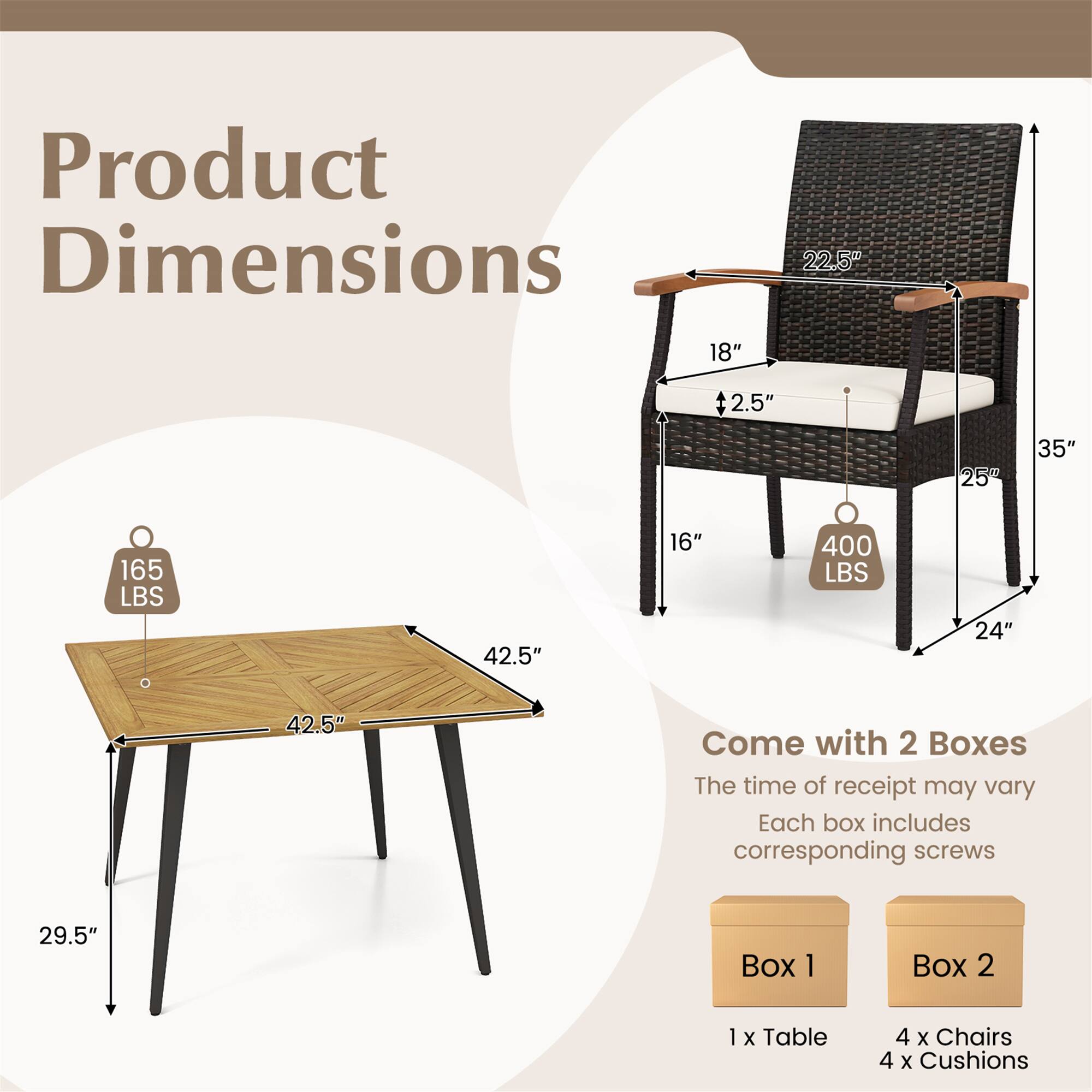 Product Dimensions

- Table: 42.5" x 42.5" x 29.5"
- Weight Capacity: 165 LBS
- Chair: 22.5" x 18" x 35" (with 2.5" cushion thickness)
- Weight Capacity: 400 LBS

Come with 2 Boxes
- Box 1: 1 x Table
- Box 2: 4 x Chairs, 4 x Cushions

The time of receipt may vary
Each box includes corresponding screws