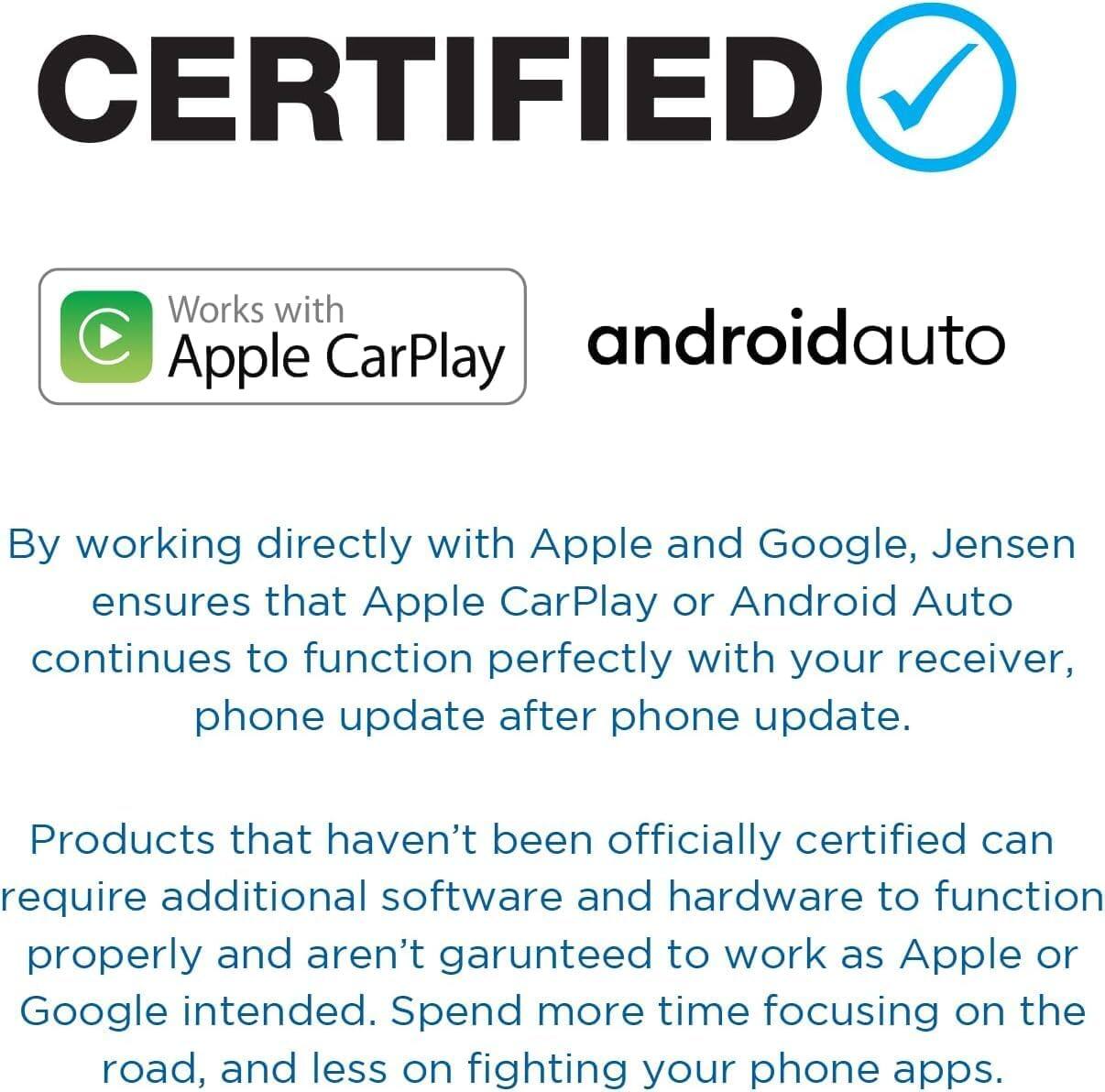 CERTIFIED

Works with Apple CarPlay androidauto

By working directly with Apple and Google, Jensen ensures that Apple CarPlay or Android Auto continues to function perfectly with your receiver, phone update after phone update.

Products that haven't been officially certified can require additional software and hardware to function properly and aren't guaranteed to work as Apple or Google intended. Spend more time focusing on the road, and less on fighting your phone apps.