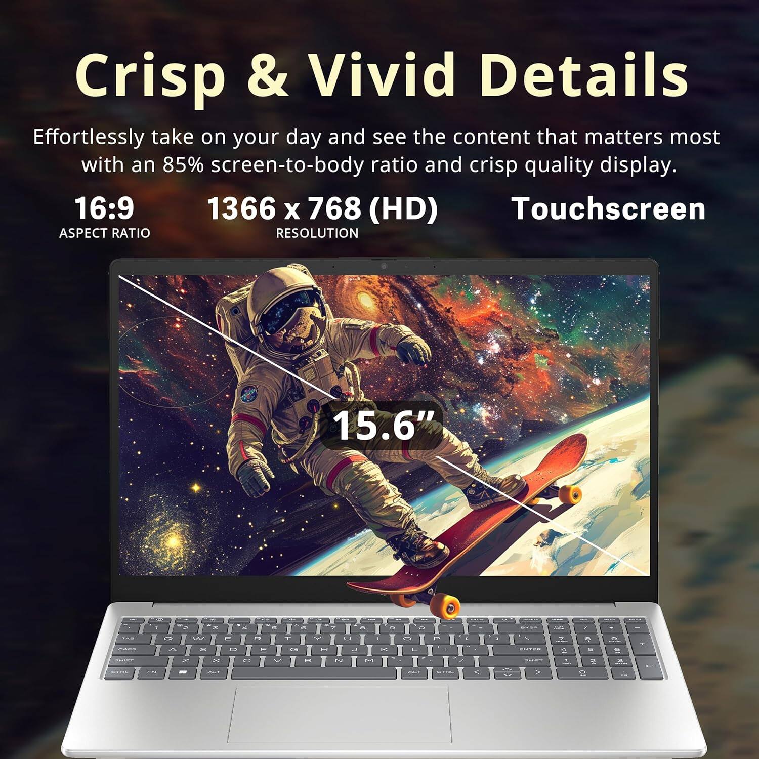 Crisp & Vivid Details

Effortlessly take on your day and see the content that matters most with an 85% screen-to-body ratio and crisp quality display.

16:9
1366 x 768 (HD)
Touchscreen

ASPECT RATIO
RESOLUTION
15.6"