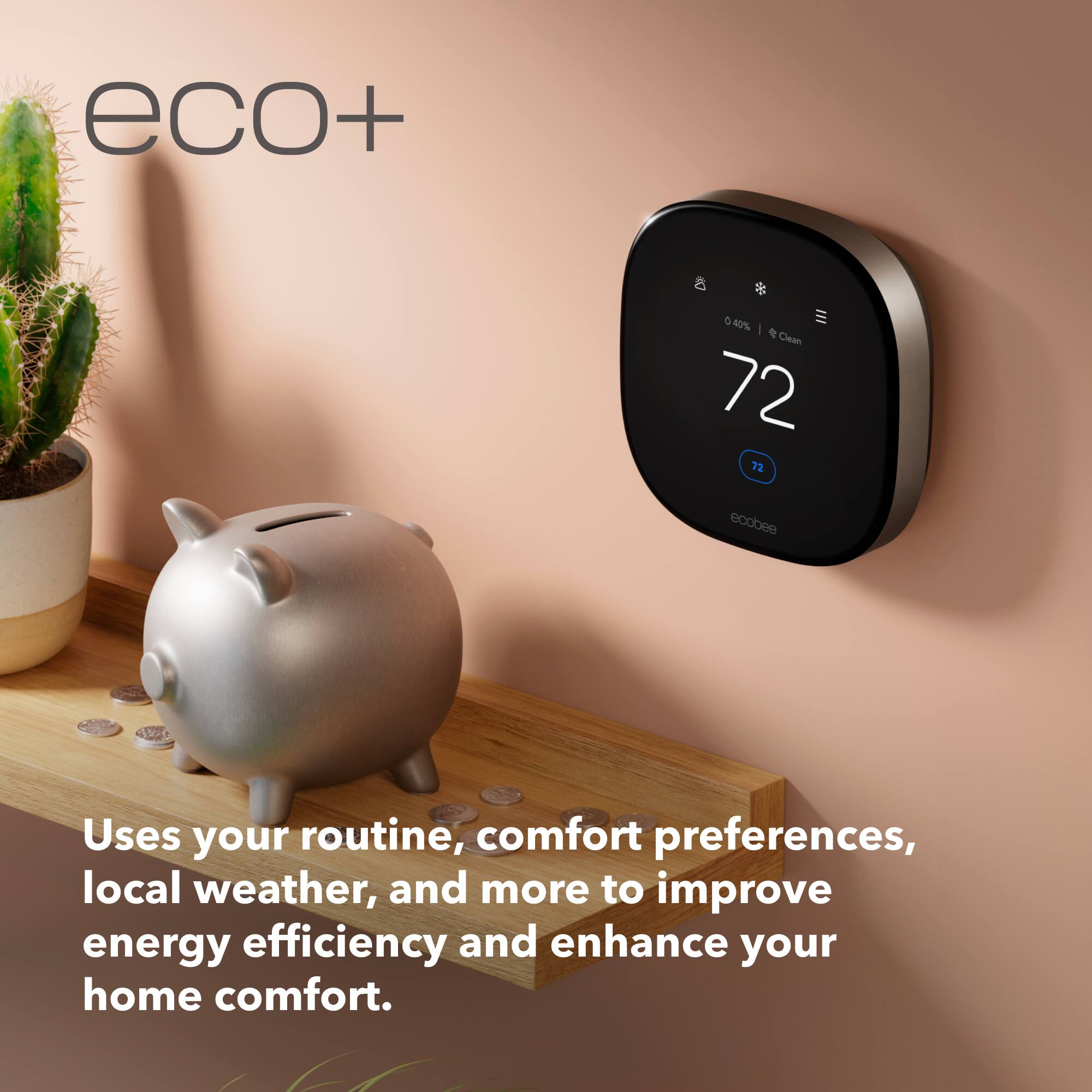 eco+  
72  
72  
ecobee  
Uses your routine, comfort preferences, local weather, and more to improve energy efficiency and enhance your home comfort.