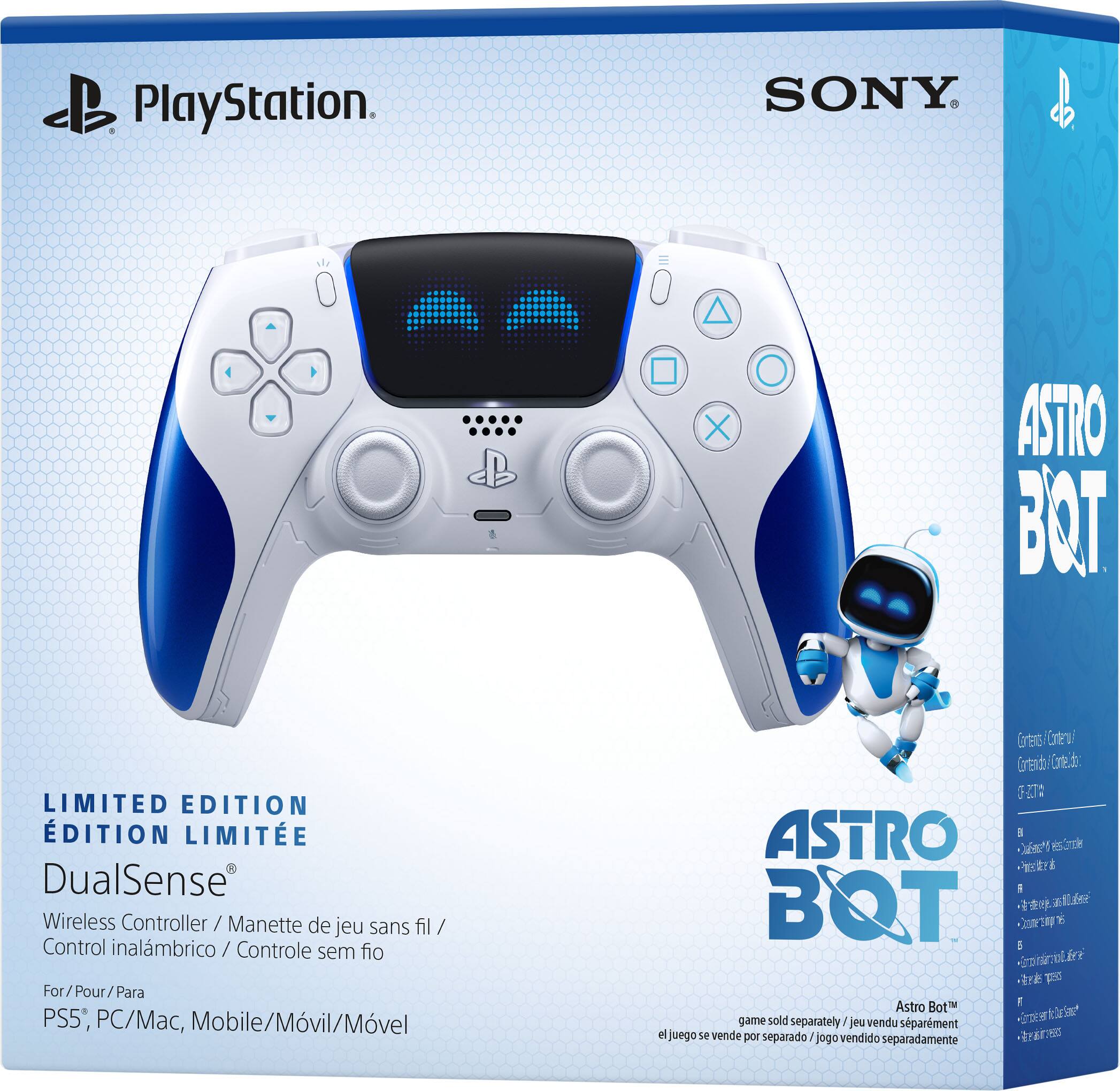 PlayStation  
SONY  

LIMITED EDITION  
ÉDITION LIMITÉE  

DualSense®  
Wireless Controller / Manette de jeu sans fil / Control inalámbrico / Controle sem fio  
For / Pour / Para PS5, PC/Mac, Mobile/Móvil/Móvel  

ASTRO BOT  

game sold separately / jeu vendu séparément / el juego se vende por separado / jogo vendido separadamente  

Astro Bot™  

ASTRO BOT  

Contents / Contenido / Contenu / Inhalt / Contenuto / Contenu / Contenu / Contenu / Contenu / Contenu / Contenu / Contenu / Contenu / Contenu / Contenu / Contenu / Contenu / Contenu / Contenu / Contenu / Contenu / Contenu / Contenu / Contenu / Contenu / Contenu / Contenu / Contenu / Contenu / Contenu / Contenu / Contenu / Contenu / Contenu / Contenu / Contenu / Contenu / Contenu / Contenu / Contenu / Contenu / Contenu / Contenu / Contenu / Contenu / Contenu / Contenu / Contenu / Contenu / Contenu / Contenu