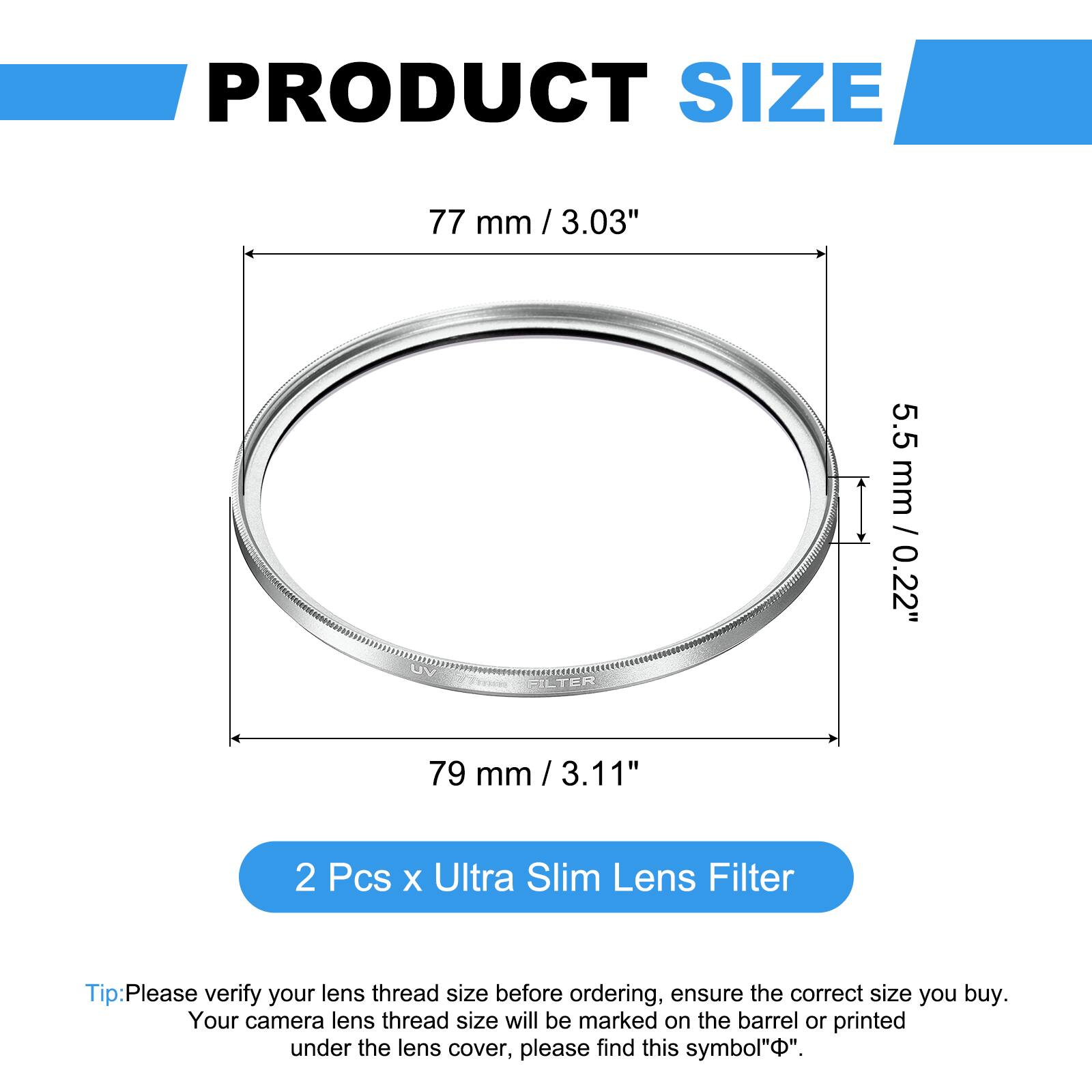 PRODUCT SIZE  
77 mm / 3.03"  
5.5 mm / 0.22"  
FILTER  
79 mm / 3.11"  

2 Pcs x Ultra Slim Lens Filter  

Tip: Please verify your lens thread size before ordering, ensure the correct size you buy. Your camera lens thread size will be marked on the barrel or printed under the lens cover, please find this symbol "⌀".