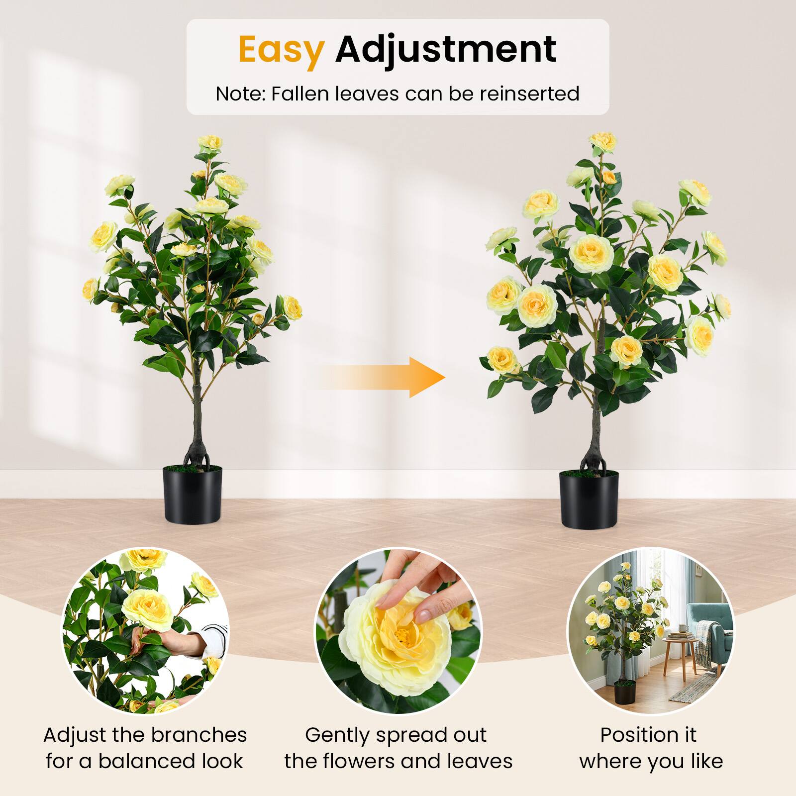 Easy Adjustment  
Note: Fallen leaves can be reinserted  

Adjust the branches for a balanced look  
Gently spread out the flowers and leaves  
Position it where you like