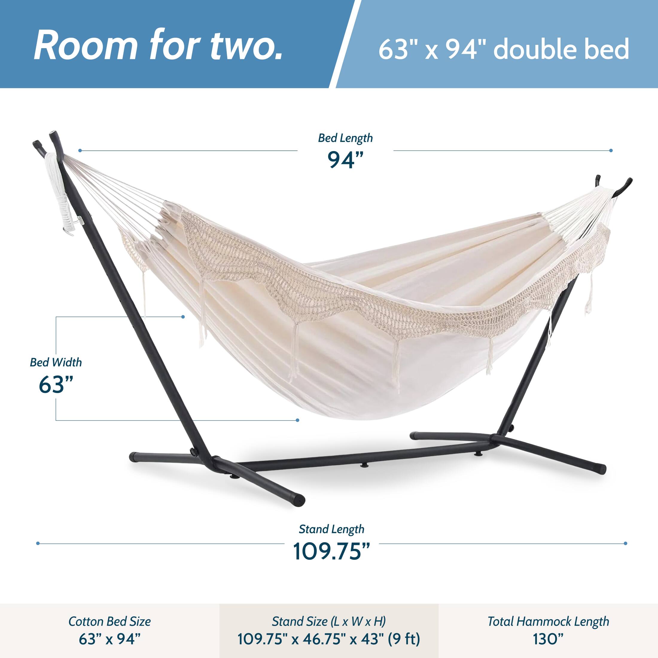 Room for two.  
63" x 94" double bed  
Bed Length 94"  
Bed Width 63"  
Stand Length 109.75"  
Cotton Bed Size 63" x 94"  
Stand Size (L x W x H) 109.75" x 46.75" x 43" (9ft)  
Total Hammock Length 130"