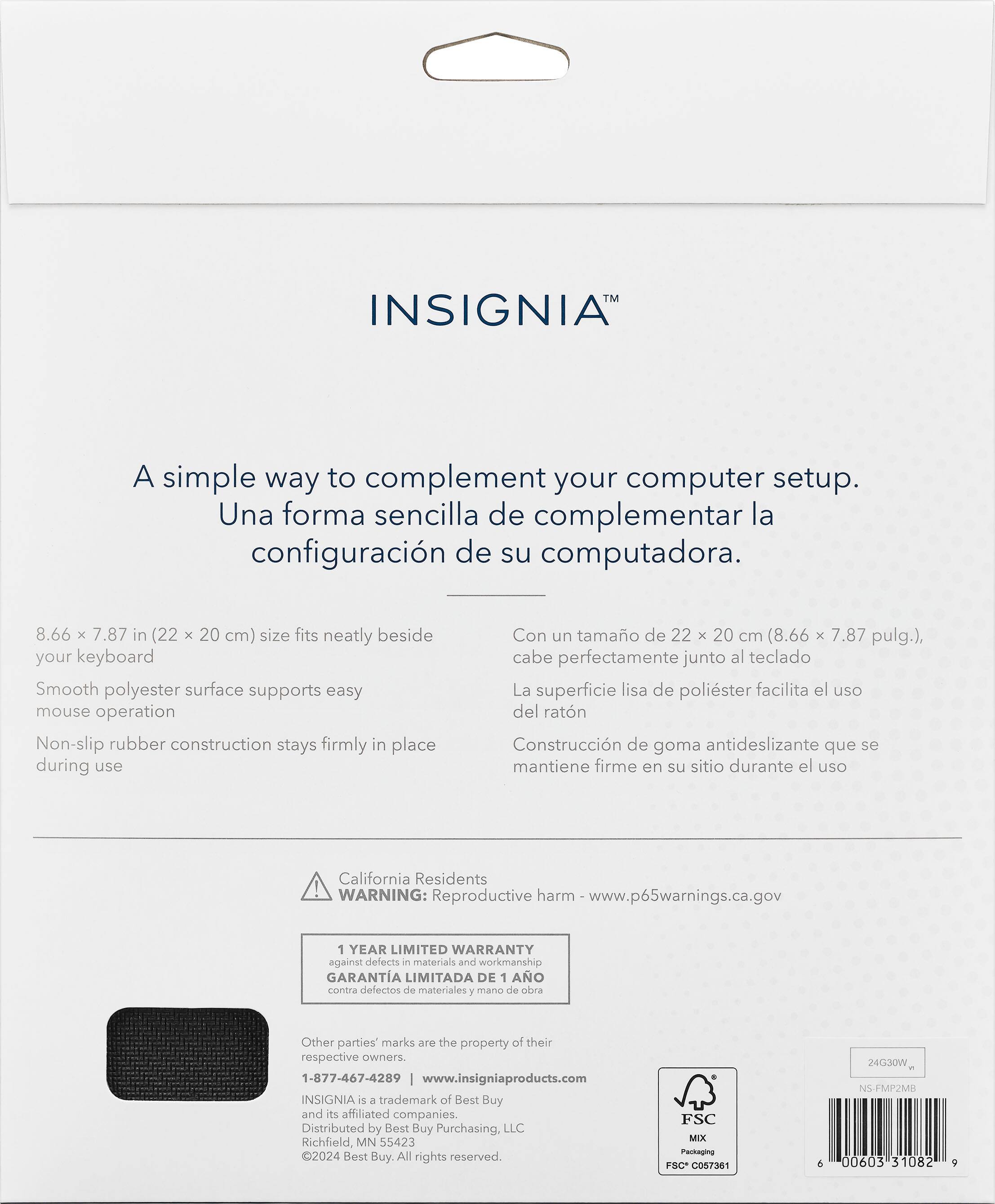 TM INSIGNIA
A simple way to complement your computer setup.
Una forma sencilla de complementar la configuracin de su computadora.
8.66 x 7.87 in (22 x 20 cm) size fits neatly beside your keyboard
Smooth polyester surface supports easy mouse operation
Non-slip rubber construction stays firmly in place during use
Con un tamao de 22 x 20 cm (8.66 x 7.87 pulg.), cabe perfectamente junto al teclado
La superficie lisa de polister facilita el uso del ratn
Construccin de goma antideslizante que se mantiene firme en su sitio durante el uso
California Residents ! WARNING: Reproductive harm www.p65warnings.ca.gov 1 YEAR LIMITED WARRANTY against defects e materials and workmanship
GARANTA LIMITADA DE 1 AO comira defectos de materiales y mana de obra
Other parties' marks are the property of their respective owners.
1-877-467-4289 I [www.insigniaproducts.com](http://www.insigniaproducts.com)
INSIGNIA s a trademark of Best Buy and its affiliated companies. Distributed by Best Buy Purchasing.
