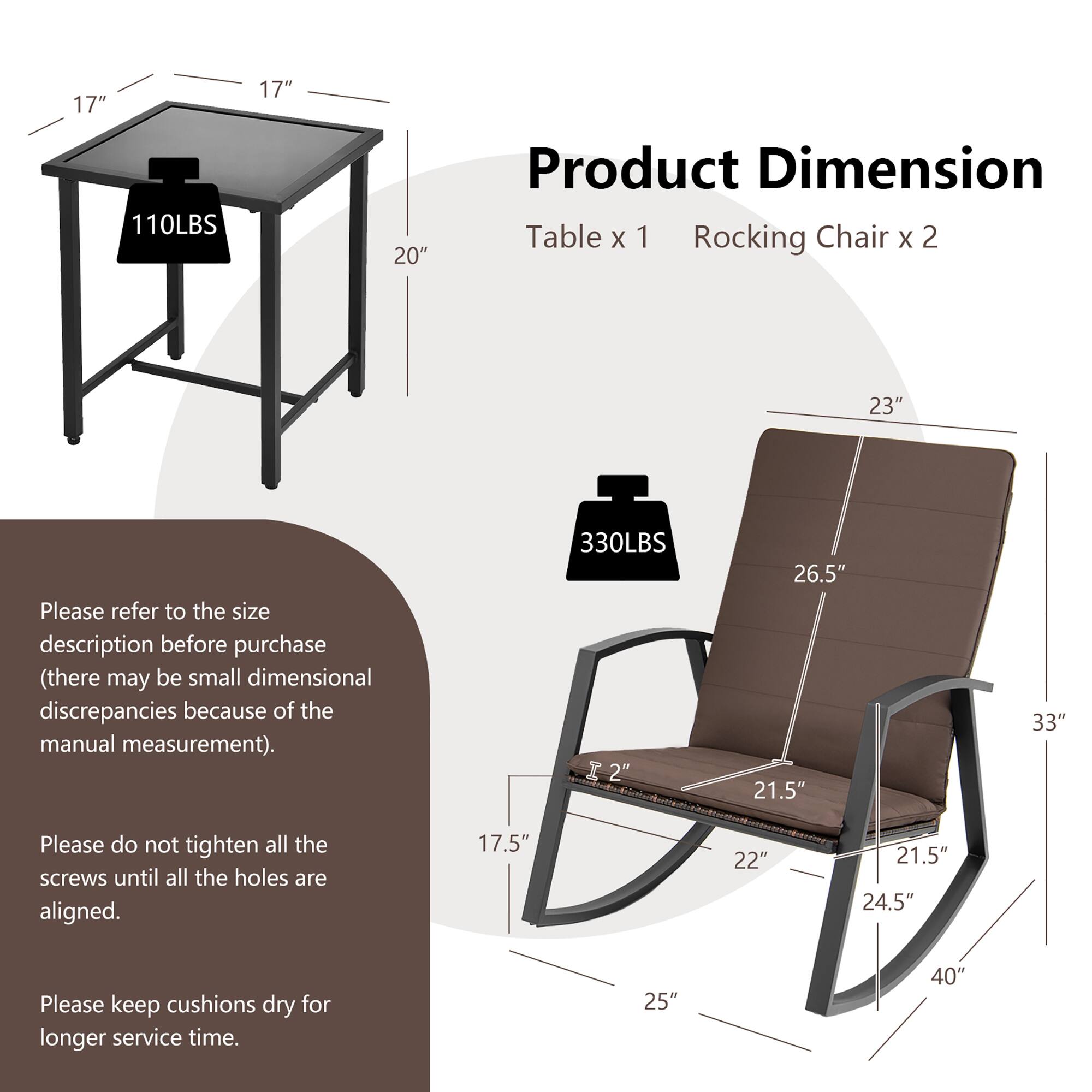 Product Dimension

Table x 1
Rocking Chair x 2

110LBS
17" 17" 20"

330LBS
23" 26.5" 21.5" 33"

Please refer to the size description before purchase (there may be small dimensional discrepancies because of the manual measurement).

Please do not tighten all the screws until all the holes are aligned.

Please keep cushions dry for longer service time.

17.5" 22" 21.5" 24.5" 25" 40"