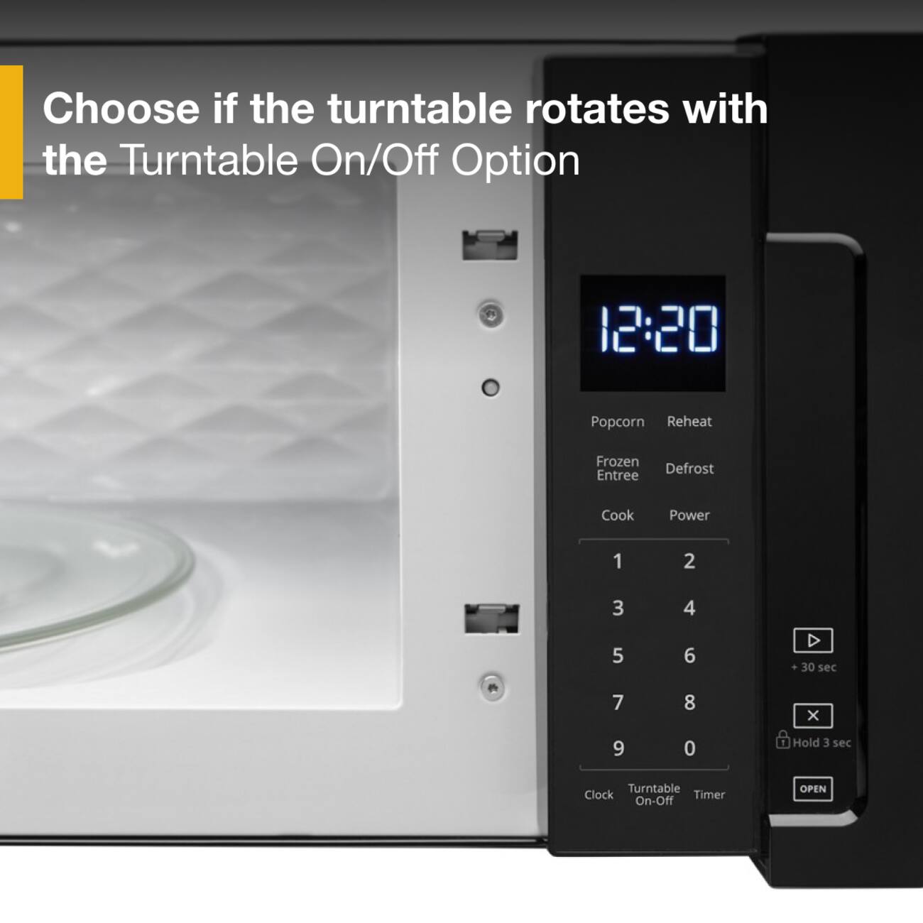 Choose if the turntable rotates with the Turntable On/Off Option

12:20

Popcorn Reheat
Frozen Defrost Entree
Cook Power

1 2
3 4
5 6
7 8
9 0

D 30 sec
X
Hold 3 sec

Turntable Clock Timer On-Off
OPEN