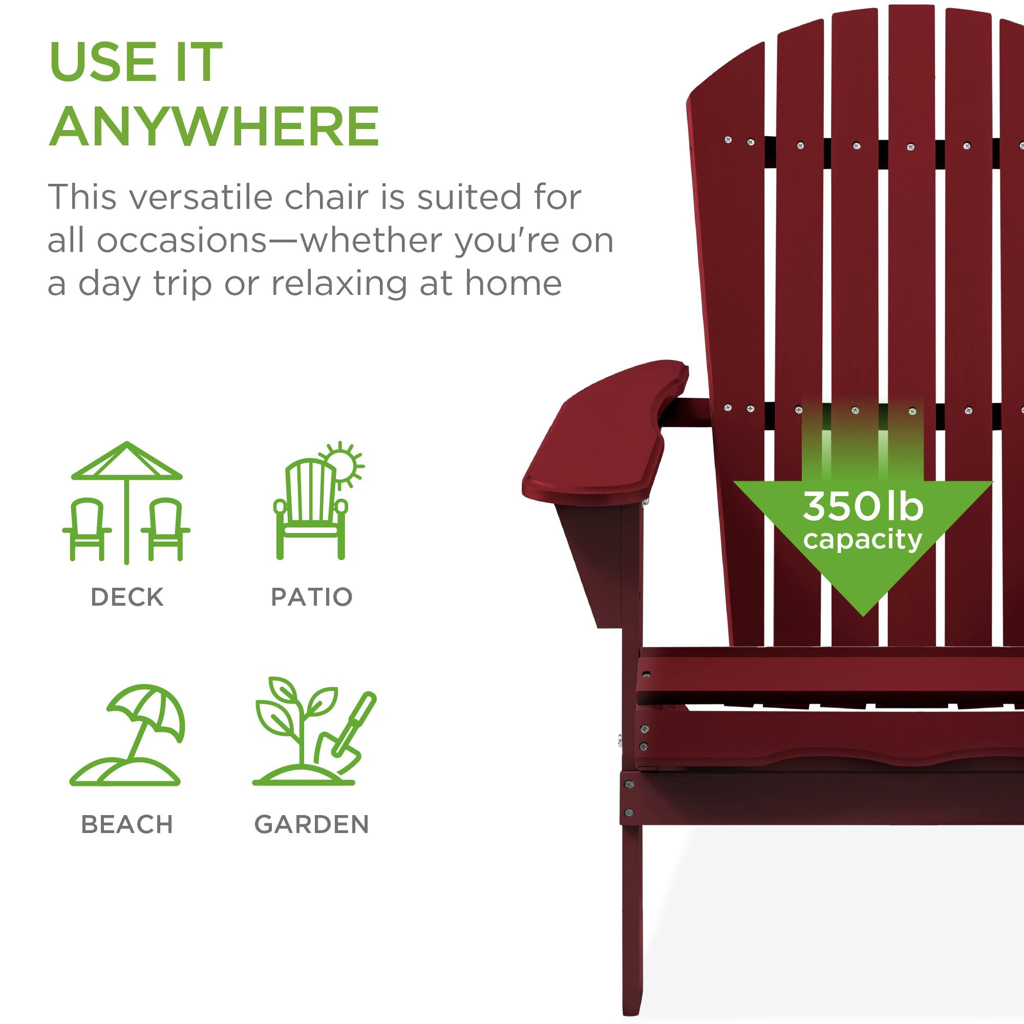 USE IT ANYWHERE

This versatile chair is suited for all occasions—whether you're on a day trip or relaxing at home.

350lb capacity

DECK  
PATIO  
BEACH  
GARDEN
