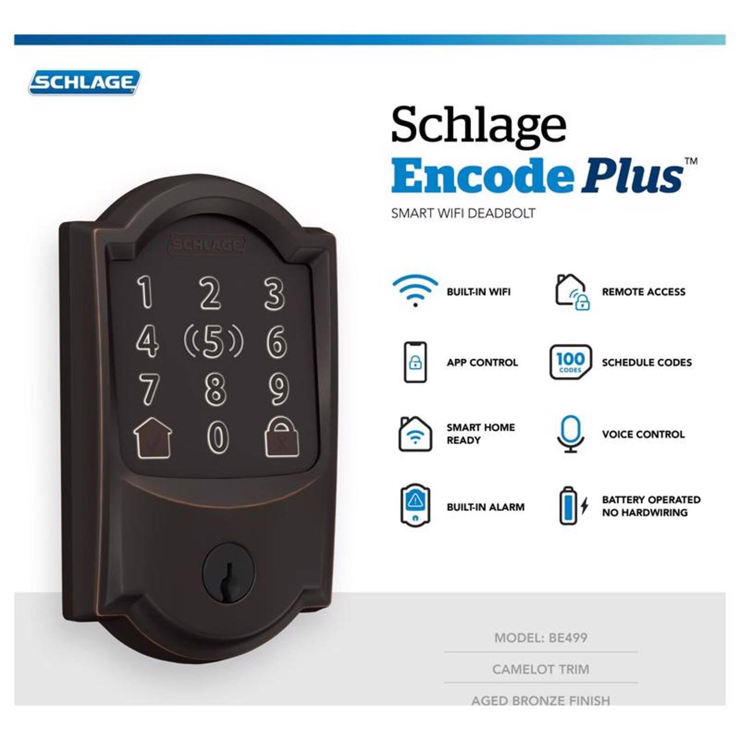 SCHLAGE Schlage TM Encode Plus SMART WIFI DEADBOLT

- BUILT-IN WIFI
- APP CONTROL
- SMART HOME READY
- REMOTE ACCESS
- 100 SCHEDULE CODES
- CODES
- VOICE CONTROL
- BUILT-IN ALARM
- BATTERY OPERATED
- NO HARDWIRING

MODEL: BE499  
CAMELOT TRIM  
AGED BRONZE FINISH