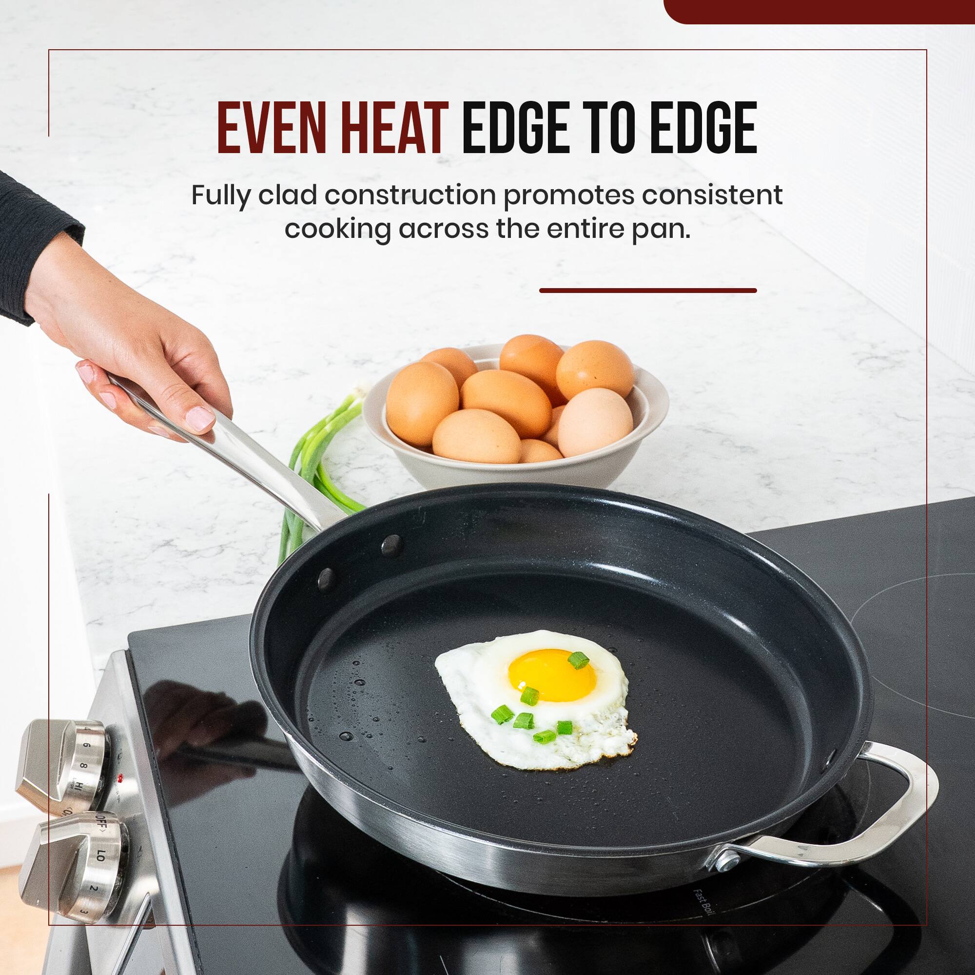 EVEN HEAT EDGE TO EDGE  
Fully clad construction promotes consistent cooking across the entire pan.
