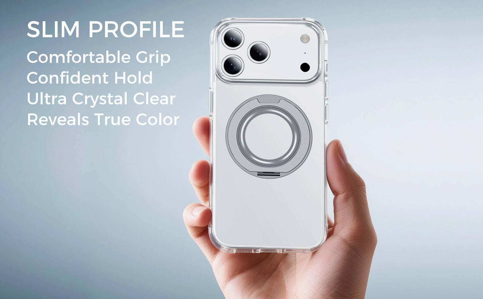 SLIM PROFILE  
Comfortable Grip  
Confident Hold  
Ultra Crystal Clear  
Reveals True Color