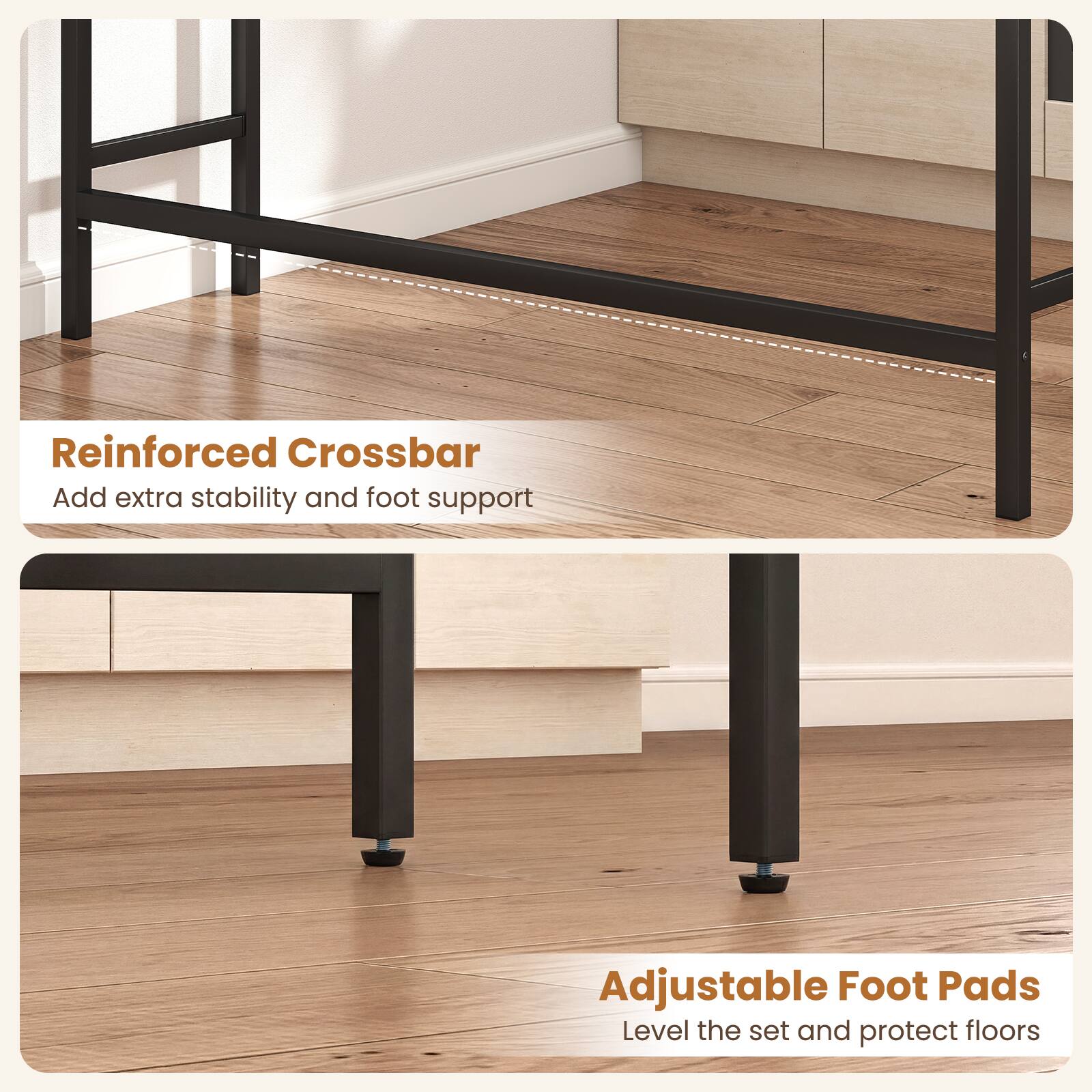 Reinforced Crossbar  
Add extra stability and foot support  

Adjustable Foot Pads  
Level the set and protect floors