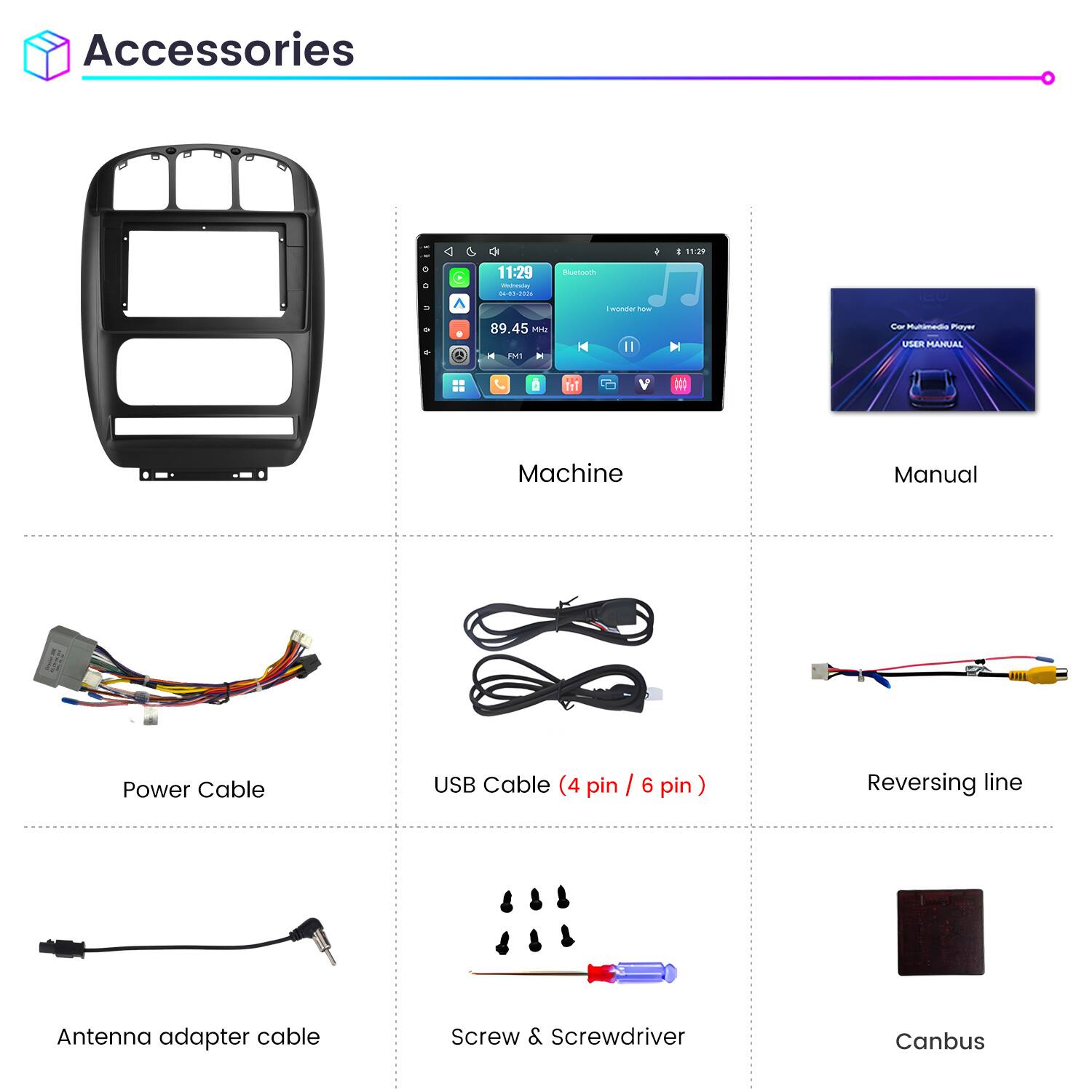 Accessories

11:29 Wednesday 04-01-2026

Bluetooth

I wonder how

89.45 MHz

No

Car Multimedia Player USER MANUAL

Machine

Manual

Power Cable

USB Cable (4 pin / 6 pin)

Reversing line

Antenna adapter cable

Screw & Screwdriver

Canbus