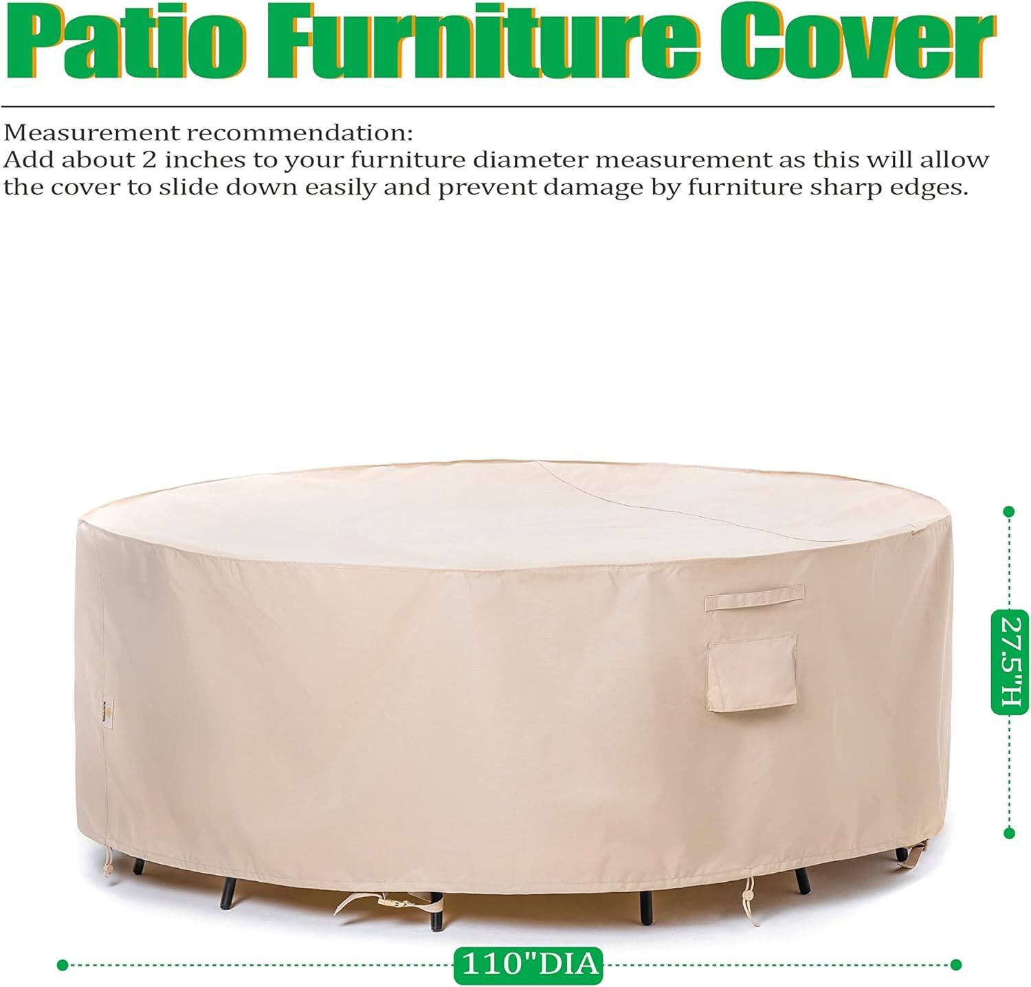 Patio Furniture Cover

Measurement recommendation:
Add about 2 inches to your furniture diameter measurement as this will allow the cover to slide down easily and prevent damage by furniture sharp edges.

27.5"H 110"DIA
