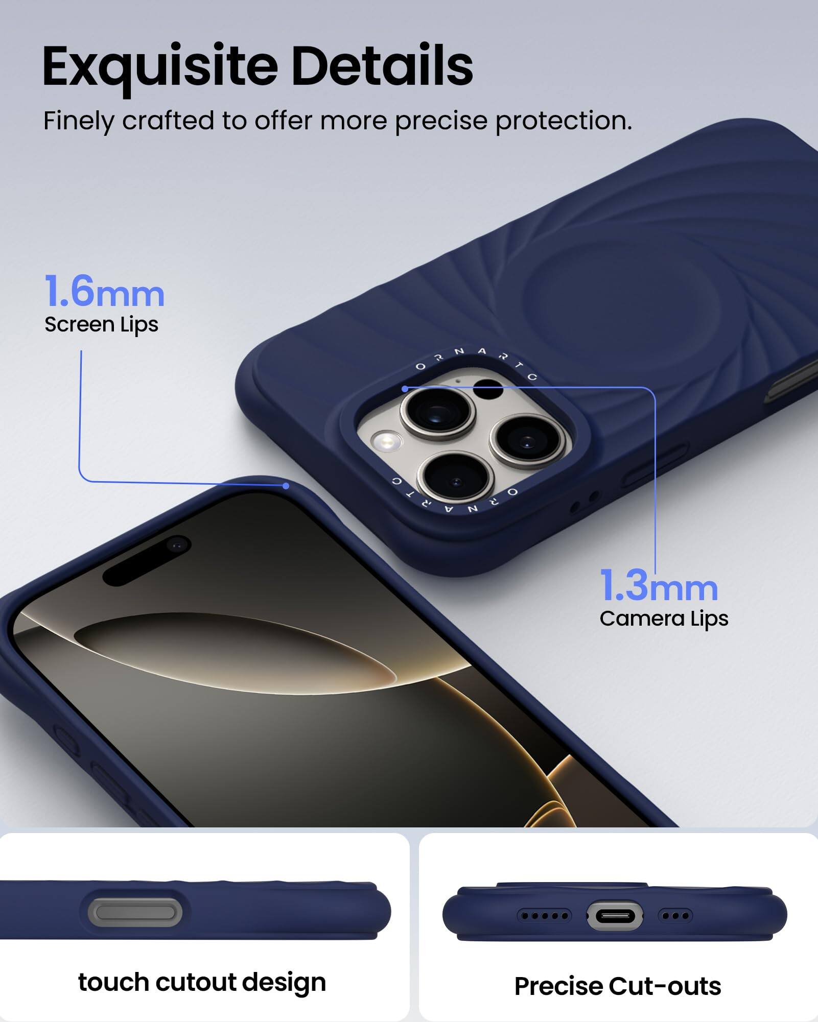 Exquisite Details Finely crafted to offer more precise protection. 1.6mm Screen Lips 1.3mm Camera Lips touch cutout design Precise Cut-outs
