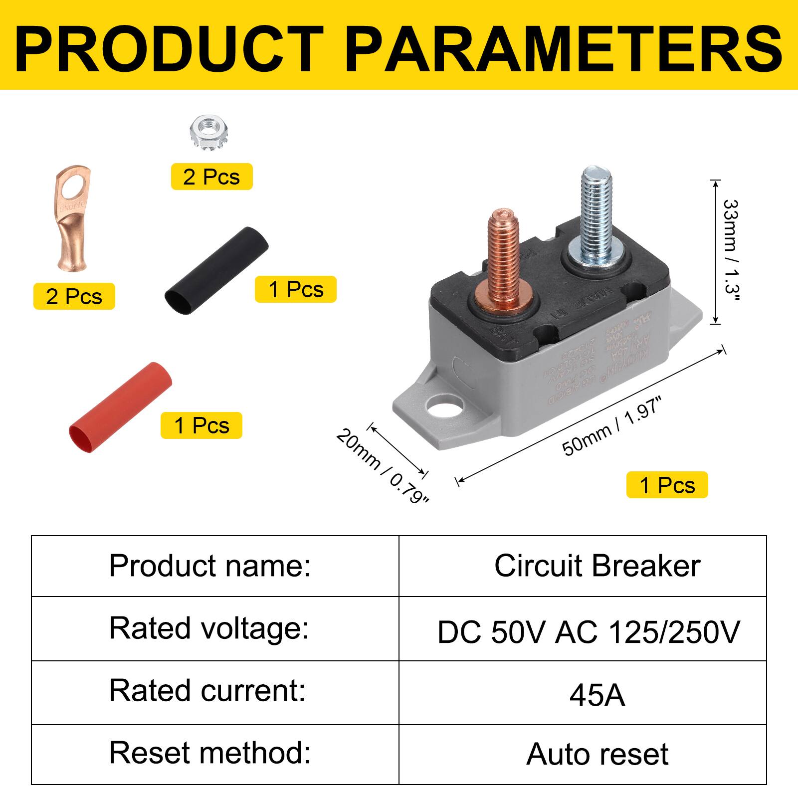 PRODUCT PARAMETERS

2 Pcs  
2 Pcs  
1 Pcs  
1 Pcs  
20mm / 0.79"  
50mm / 1.97"  
33mm / 1.3"  

Product name: Circuit Breaker  
Rated voltage: DC 50V AC 125/250V  
Rated current: 45A  
Reset method: Auto reset