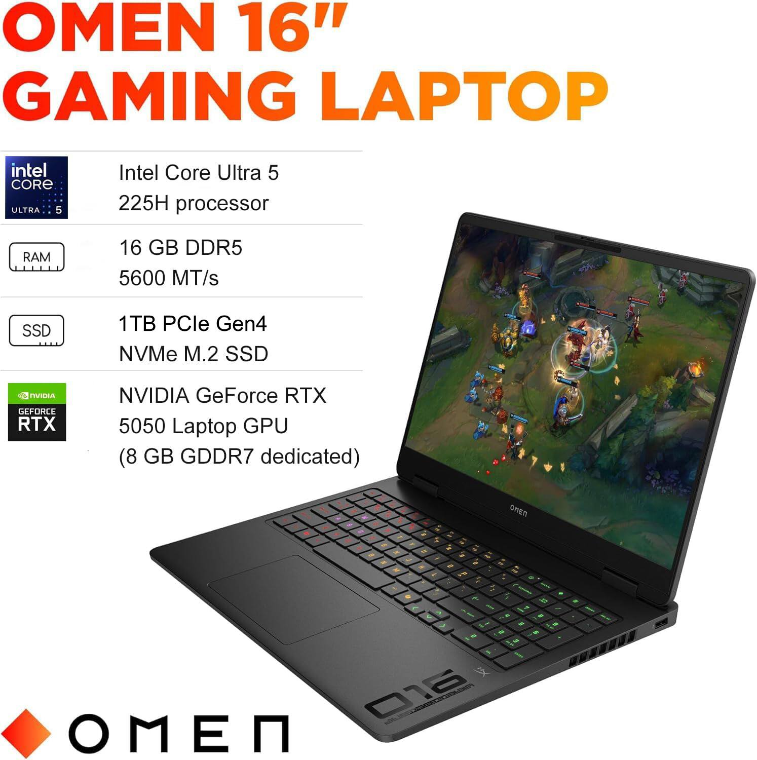 OMEN 16" GAMING LAPTOP

- Intel Core Ultra 5 225H processor
- 16 GB DDR5 5600 MT/s
- 1TB PCIe Gen4 NVMe M.2 SSD
- NVIDIA GeForce RTX 5050 Laptop GPU (8 GB GDDR7 dedicated)