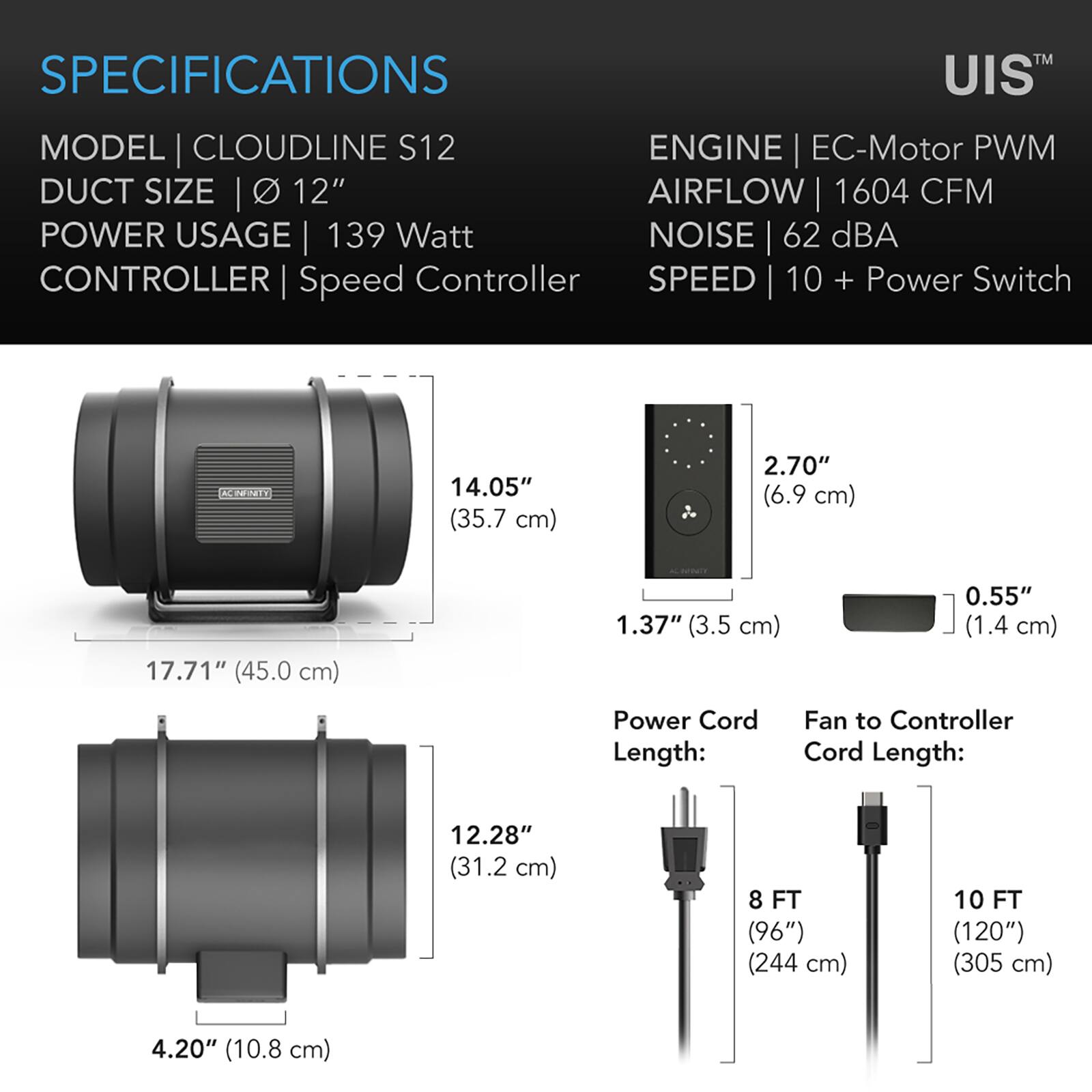 SPECIFICATIONS  
MODEL | CLOUDLINE S12  
DUCT SIZE | Ø 12"  
POWER USAGE | 139 Watt  
CONTROLLER | Speed Controller  
ENGINE | EC-Motor PWM  
AIRFLOW | 1604 CFM  
NOISE | 62 dBA  
SPEED | 10 + Power Switch  

14.05" (35.7 cm)  
2.70" (6.9 cm)  
17.71" (45.0 cm)  
1.37" (3.5 cm)  
0.55" (1.4 cm)  

Power Cord Length:  
Fan to Controller Cord Length:  
12.28" (31.2 cm)  
8 FT (96") (244 cm)  
10 FT (120") (305 cm)  
4.20" (10.8 cm)