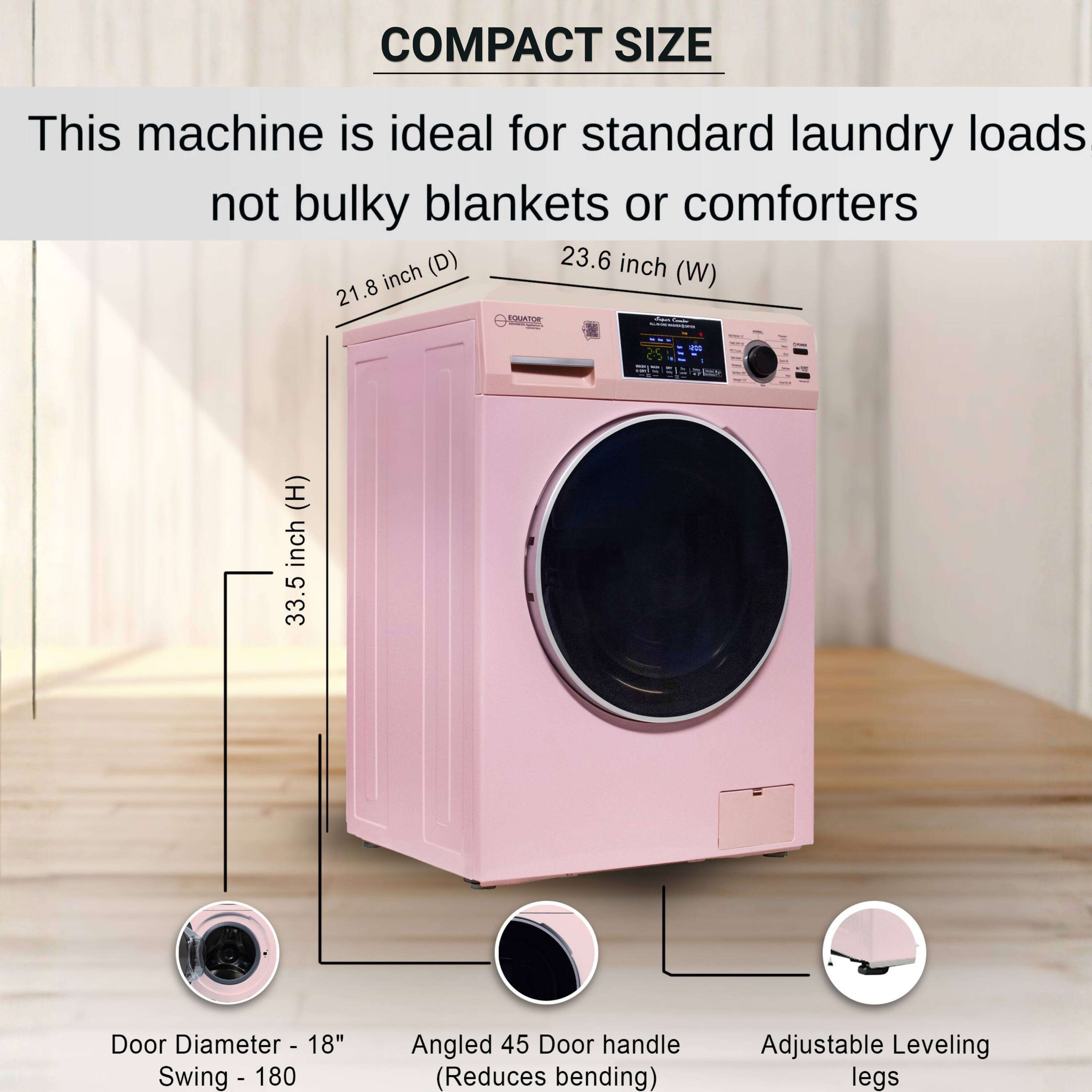 COMPACT SIZE  
This machine is ideal for standard laundry loads not bulky blankets or comforters  
- Depth (D): 21.8 inch  
- Width (W): 23.6 inch  
- Height (H): 33.5 inch  
- Door Diameter: 18"  
- Door Swing: 180°  
- Angled 45° Door handle (Reduces bending)  
- Adjustable Leveling legs