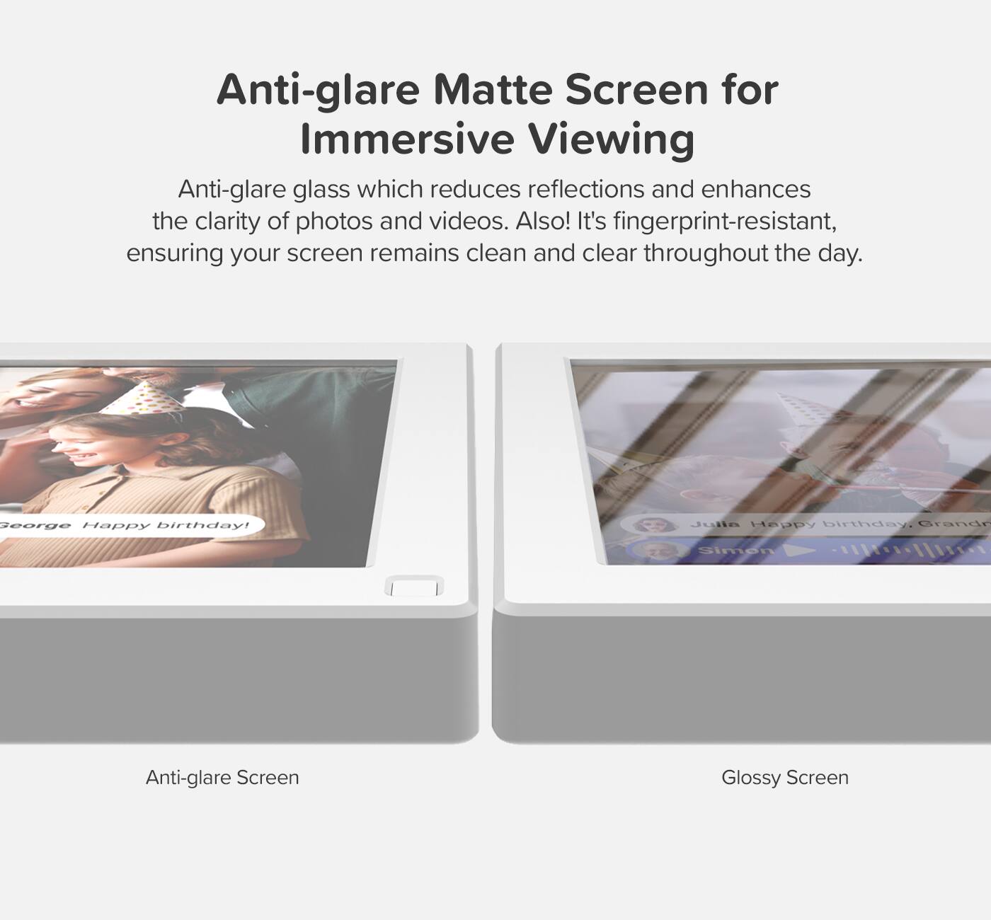 Anti-glare Matte Screen for Immersive Viewing

Anti-glare glass which reduces reflections and enhances the clarity of photos and videos. Also! It's fingerprint-resistant, ensuring your screen remains clean and clear throughout the day.

George Happy birthday!

Julia Happy birthday, Grandr Simen

Anti-glare Screen

Glossy Screen