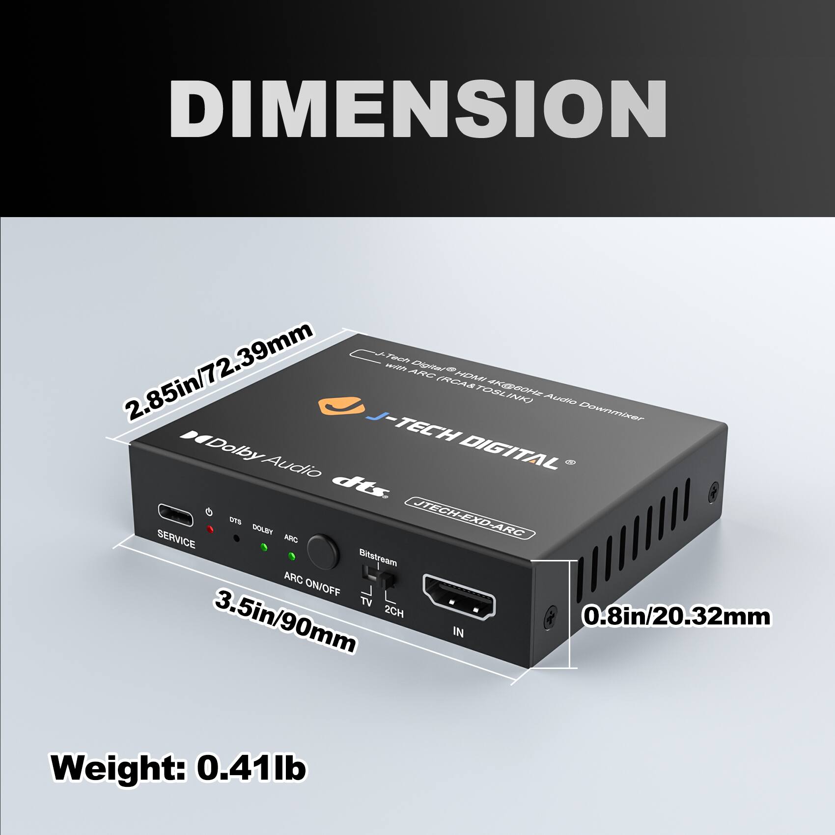 DIMENSION

- 2.85in/72.39mm
- 3.5in/90mm
- 0.8in/20.32mm

Weight: 0.41lb

SERVICE
DTS
DOLBY
ARC ON/OFF
Bitstream
TV 2CH

J-TECH DIGITAL
JTECH-EXD-ARC