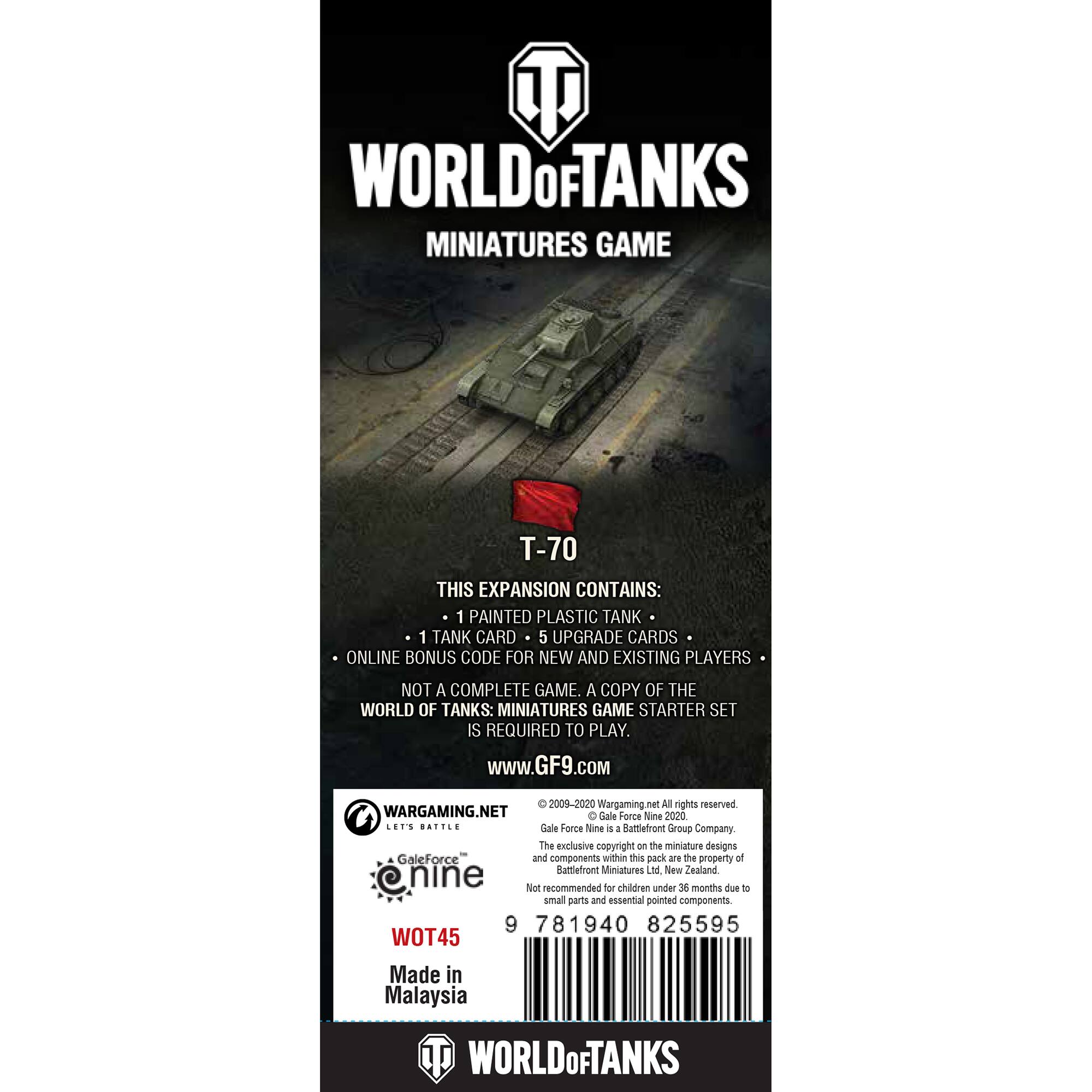 World of Tanks Miniatures Game T-70 This expansion contains: 1 painted plastic tank 1 tank card 5 upgrade cards Online bonus code for new and existing players Not a complete game. A copy of the World of Tanks: Miniatures Game Starter Set is required to play. [www.GF9.com](http://www.GF9.com) 2009-2020 Wargaming net All rights reserved Wargaming.net Gale Force Nine 2020 ... ... Gale Force Nine 4 a Buttefront Group Company The exclusive copyright on the miniature designs and components within this pack are the property of Gale Force Nine Not recommended for children under 36 months due to small parts and essential pointed components. 9 781940 825595 WOT45 Made in Malaysia World of Tanks