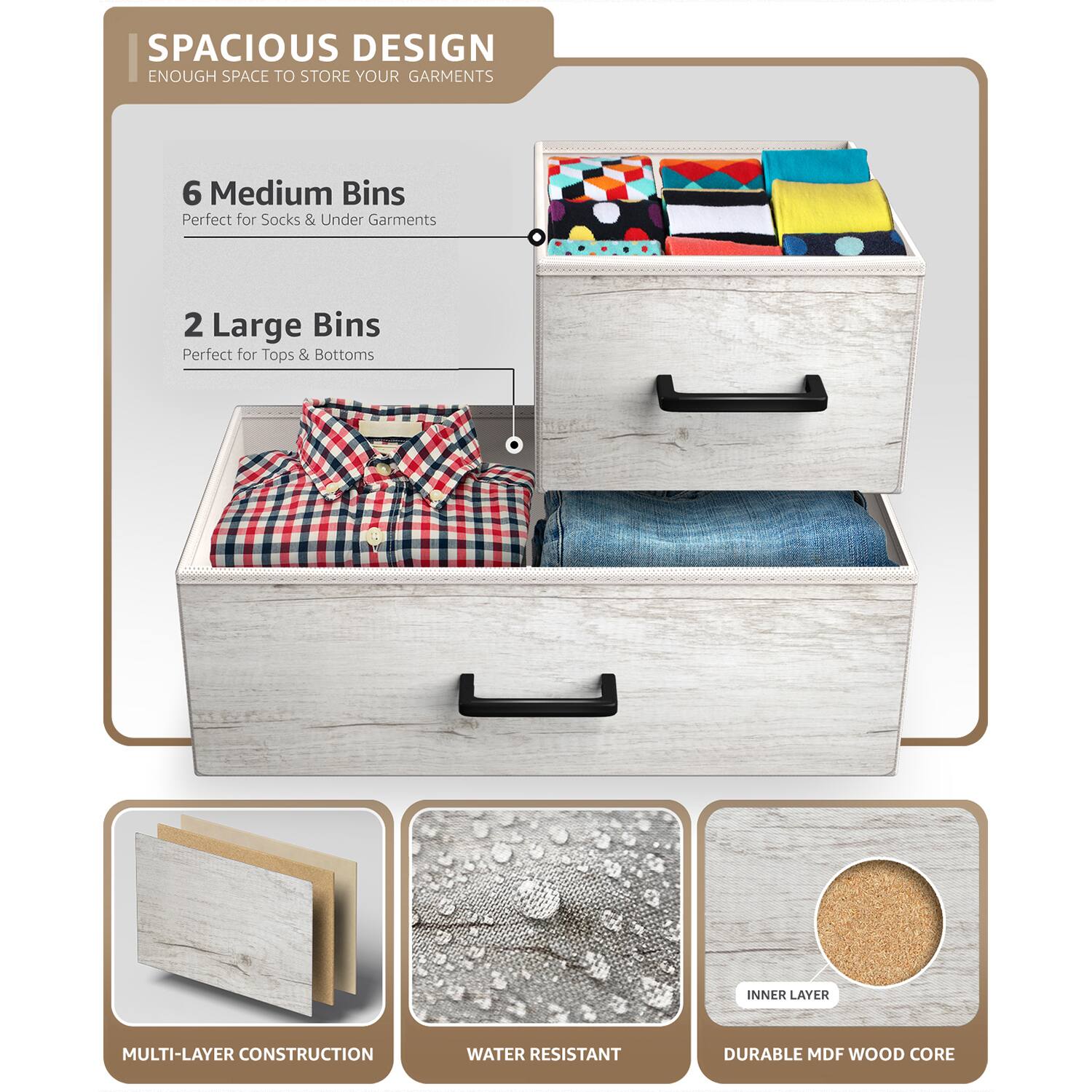 SPACIOUS DESIGN  
ENOUGH SPACE TO STORE YOUR GARMENTS  

6 Medium Bins  
Perfect for Socks & Under Garments  

2 Large Bins  
Perfect for Tops & Bottoms  

MULTI-LAYER CONSTRUCTION  
WATER RESISTANT  
DURABLE MDF WOOD CORE