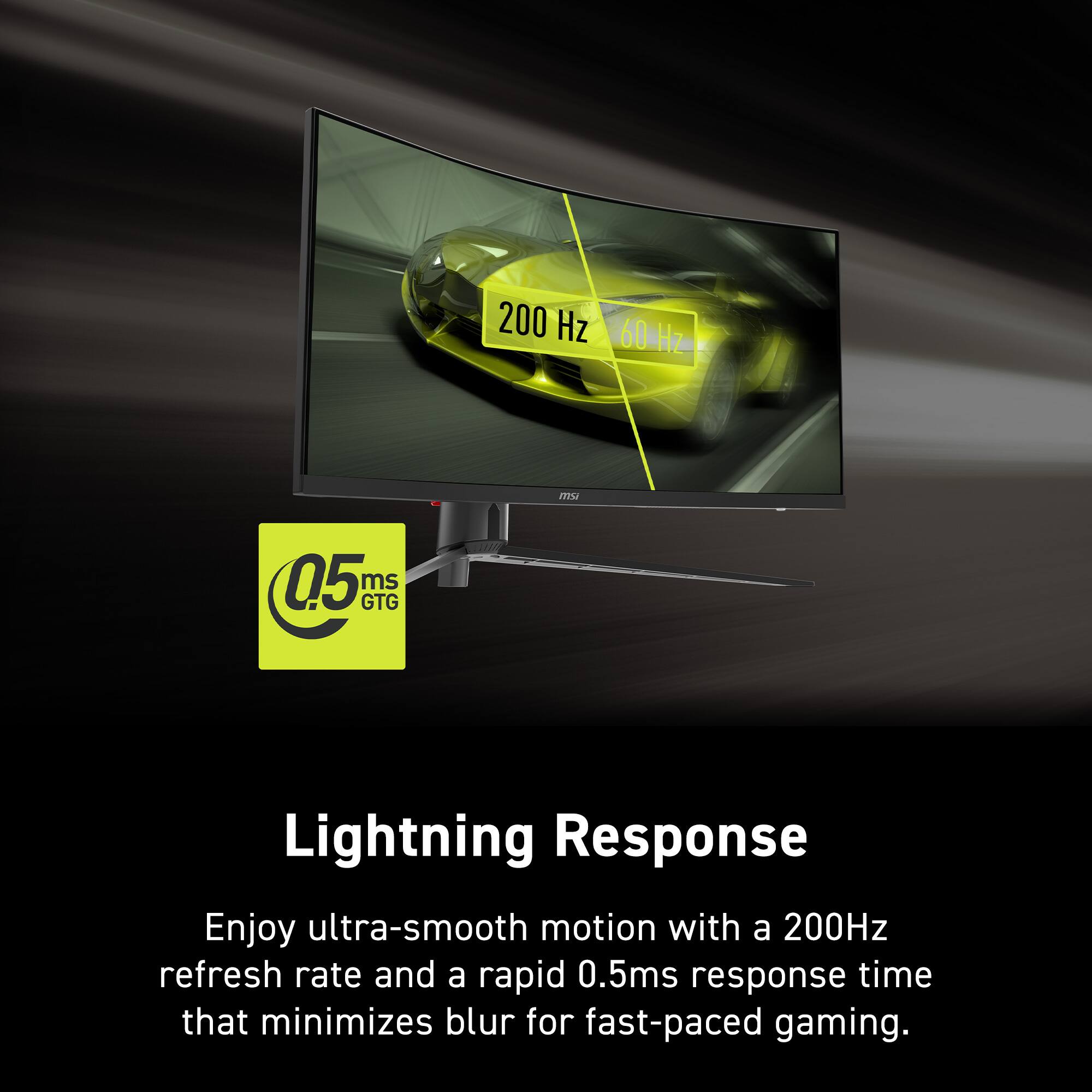 200 Hz 60 Hz 60 HZ utn 0.5 ms GTG Lightning Response Enjoy ultra-smooth motion with a 200Hz refresh rate and a rapid 0.5ms response time that minimizes blur for fast-paced gaming.