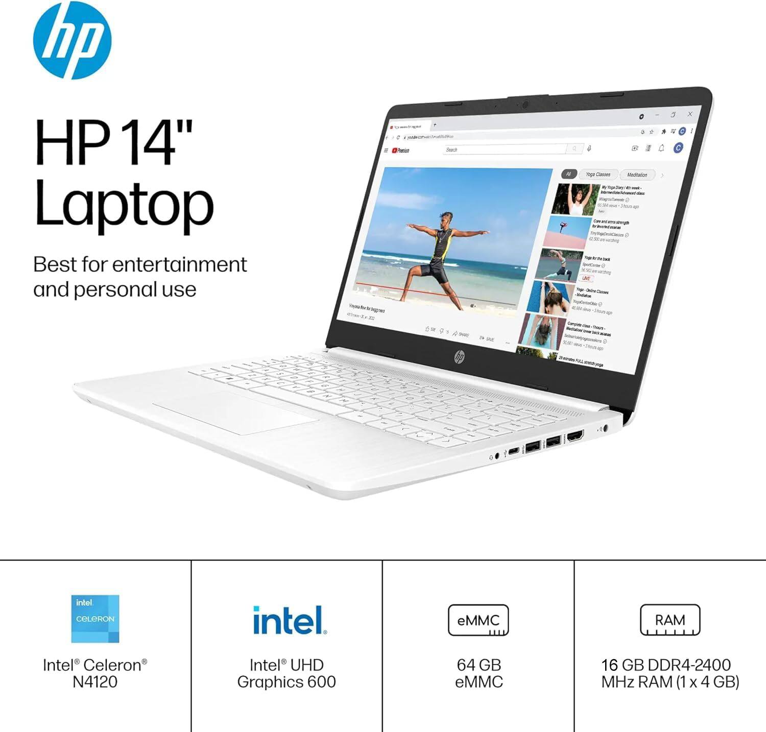 HP 14" Laptop  
Best for entertainment and personal use  

Intel® Celeron® N4120  
Intel® UHD Graphics 600  
64 GB eMMC  
16 GB DDR4-2400 MHz RAM (1 x 4 GB)