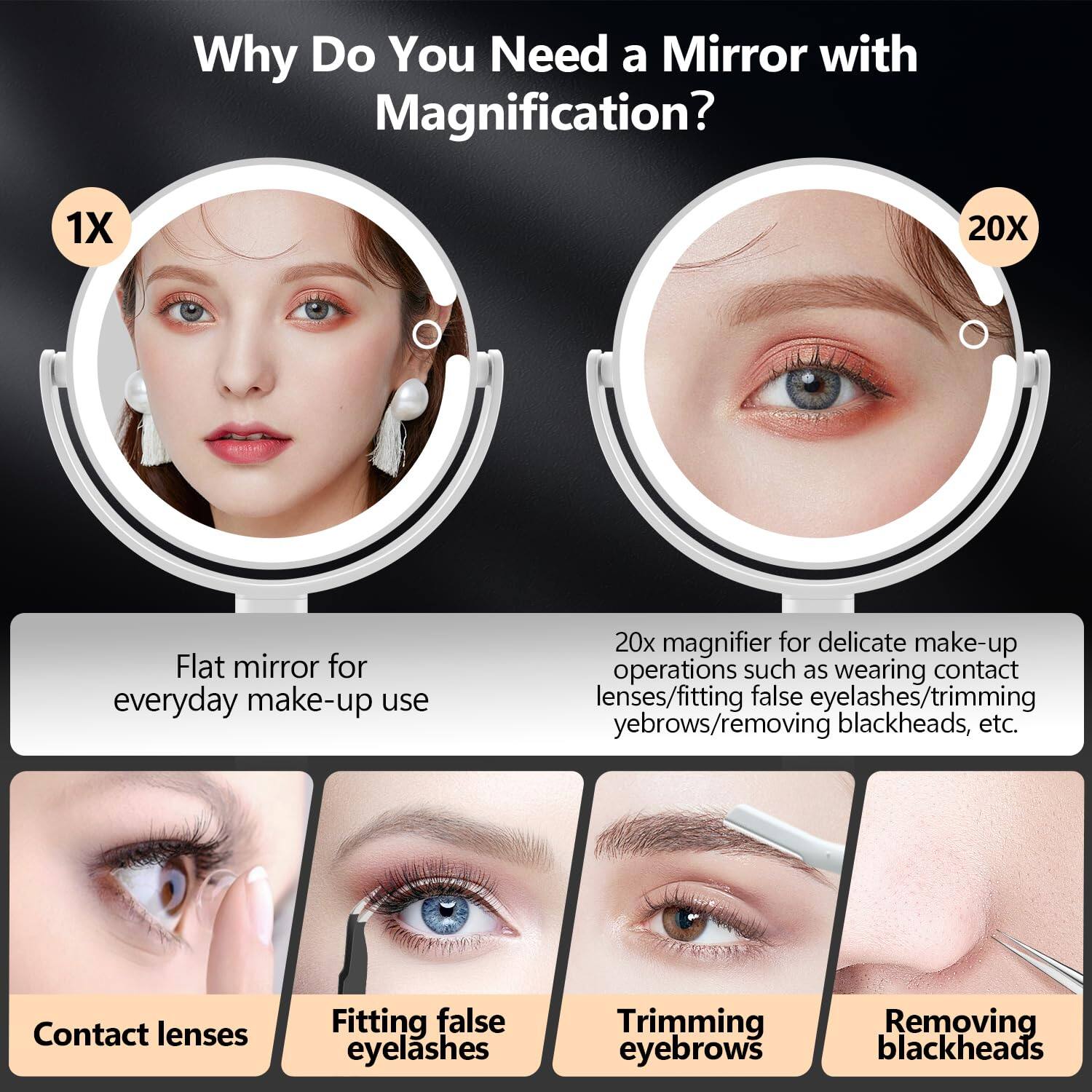 Why Do You Need a Mirror with Magnification?

1X Flat mirror for everyday make-up use

20X 20x magnifier for delicate make-up operations such as wearing contact lenses/fitting false eyelashes/trimming eyebrows/removing blackheads, etc.

- Contact lenses
- Fitting false eyelashes
- Trimming eyebrows
- Removing blackheads