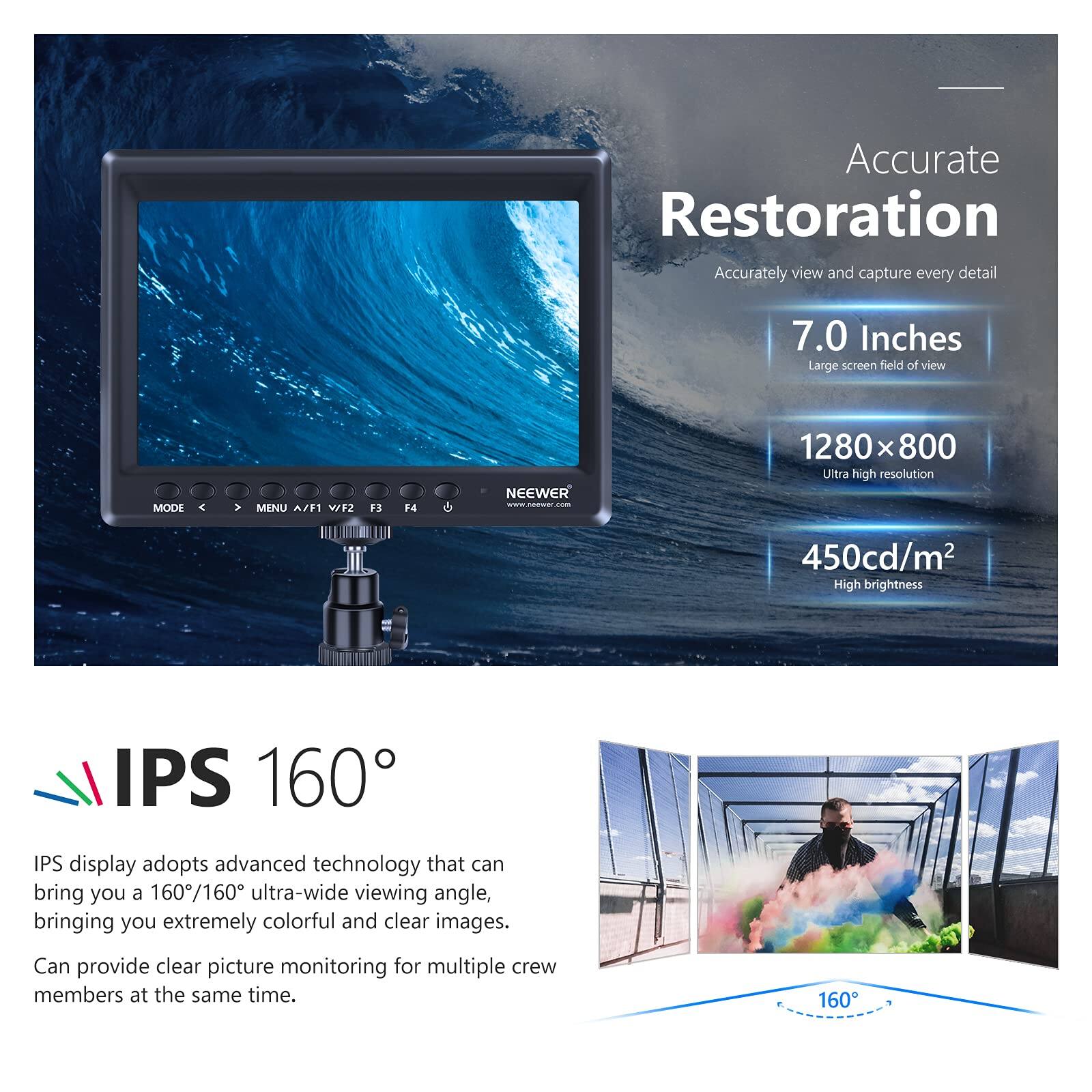 Accurate Restoration  
Accurately view and capture every detail  

7.0 Inches  
Large screen field of view  

1280 x 800  
Ultra high resolution  

450cd/m²  
High brightness  

IPS 160°  
IPS display adopts advanced technology that can bring you a 160°/160° ultra-wide viewing angle, bringing you extremely colorful and clear images.  
Can provide clear picture monitoring for multiple crew members at the same time.
