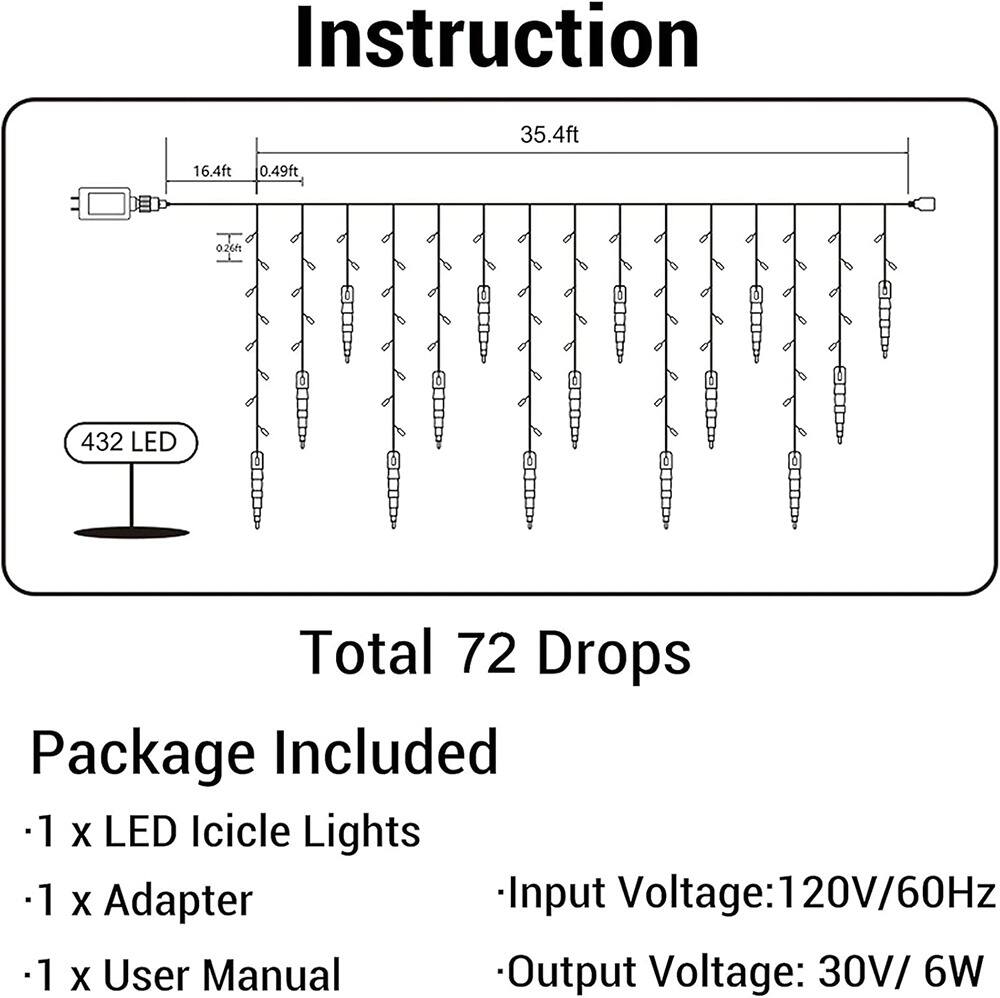 Sure, here is the corrected and grouped text:

---

**Instruction**

- 35.4ft
- 16.4ft
- 0.49ft
- 0.26ft

**432 LED**

**Total 72 Drops**

**Package Included**

- 1 x LED Icicle Lights
- 1 x Adapter
- 1 x User Manual

**Input Voltage:** 120V/60Hz

**Output Voltage:** 30V/6W

---
