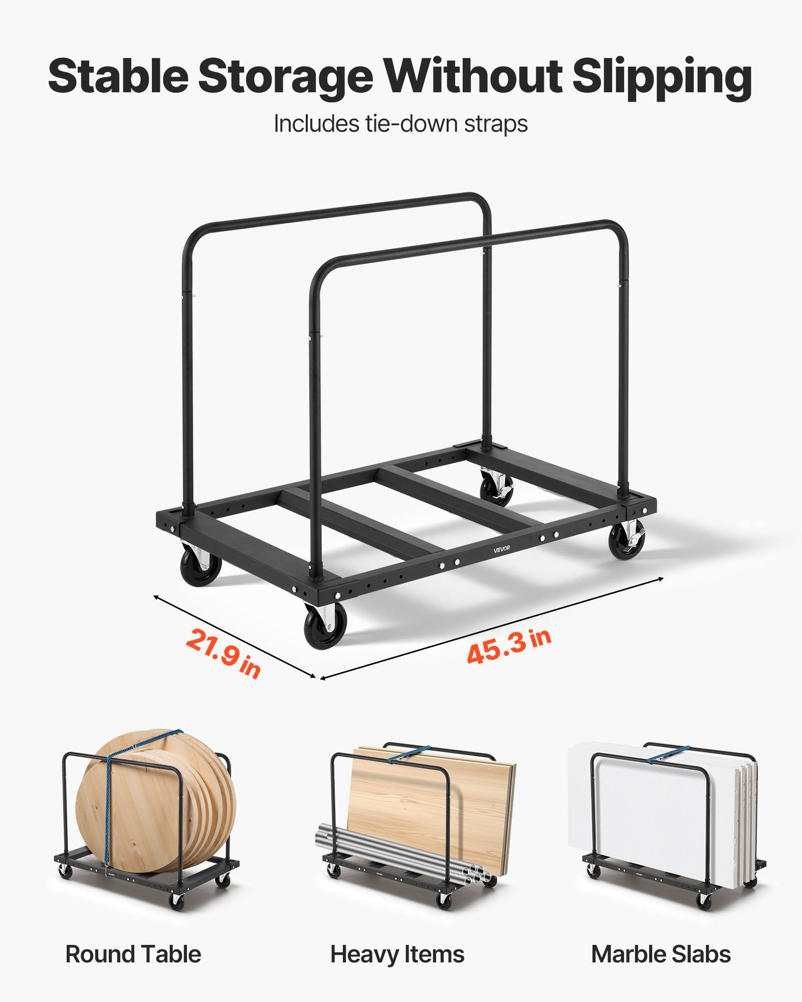 Stable Storage Without Slipping  
Includes tie-down straps  

21.9 in  
45.3 in  

Round Table  
Heavy Items  
Marble Slabs